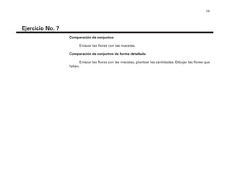 14
Ejercicio No. 7
Comparación de conjuntos
Enlazar las flores con las macetas.
Comparación de conjuntos de forma detallada
Enlazar las flores con las macetas, plantear las cantidades. Dibujar las flores que
faltan.
4P-18 Tripa (8 1/4 x 11) 4/17/05 11:43 AM Página 14
 