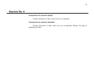 16
Ejercicio No. 8
Comparación de conjuntos (global)
Enlazar utilizando un lápiz, cada niño con su papalote.
Comparación de conjuntos (detallada)
Enlazar utilizando un lápiz, cada niño con su papalote. Dibujar con lápiz el
papalote que falta.
4P-18 Tripa (8 1/4 x 11) 4/17/05 11:43 AM Página 16
 