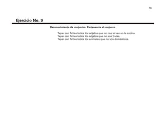18
Reconocimiento de conjuntos. Pertenencia al conjunto
Tapar con fichas todos los objetos que no nos sirven en la cocina.
Tapar con fichas todos los objetos que no son frutas.
Tapar con fichas todos los animales que no son domésticos.
Ejercicio No. 9
4P-18 Tripa (8 1/4 x 11) 4/17/05 11:43 AM Página 18
 