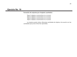 20
Ejercicio No. 10
Formación de conjuntos por el aspecto cuantitativo
Tapar 3 objetos o encerrarlos en un círculo.
Tapar 4 objetos o encerrarlos en un círculo.
Tapar 5 objetos o encerrarlos en un círculo.
Tapar 2 objetos o encerrarlos en un círculo.
La maestra puede indicar diferentes cantidades de objetos, de acuerdo con las
cantidades que ya los niños han aprendido.
4P-18 Tripa (8 1/4 x 11) 4/17/05 11:43 AM Página 20
 