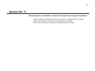22
Ejercicio No. 11
Reconocimiento de cantidades y formación de conjuntos por el aspecto cuantitativo
Contar y decir: ¿cuántas frutas hay en el árbol?, ¿cuántas hay en la cesta?
Poner más fichas en la caja, que naranjas hay en el árbol.
Poner menos fichas en la caja, que naranjas hay en la cesta.
4P-18 Tripa (8 1/4 x 11) 4/17/05 11:44 AM Página 22
 
