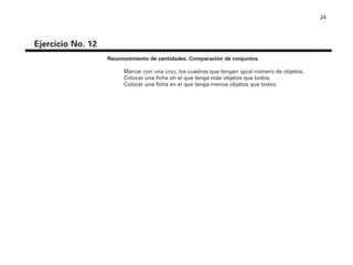 24
Ejercicio No. 12
Reconocimiento de cantidades. Comparación de conjuntos
Marcar con una cruz, los cuadros que tengan igual número de objetos.
Colocar una ficha en el que tenga más objetos que todos.
Colocar una ficha en el que tenga menos objetos que todos.
4P-18 Tripa (8 1/4 x 11) 4/17/05 11:44 AM Página 24
 