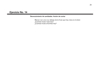 28
Ejercicio No. 14
Reconocimiento de cantidades. Acción de contar
Marcar con una cruz debajo de la fruta que hay más en el árbol.
¿Cuántas frutas rojas hay?
¿Cuántas frutas amarillas hay?
4P-18 Tripa (8 1/4 x 11) 4/17/05 11:44 AM Página 28
 
