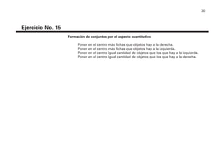 30
Ejercicio No. 15
Formación de conjuntos por el aspecto cuantitativo
Poner en el centro más fichas que objetos hay a la derecha.
Poner en el centro más fichas que objetos hay a la izquierda.
Poner en el centro igual cantidad de objetos que los que hay a la izquierda.
Poner en el centro igual cantidad de objetos que los que hay a la derecha.
4P-18 Tripa (8 1/4 x 11) 4/17/05 11:44 AM Página 30
 