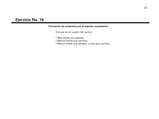 32
Ejercicio No. 16
Formación de conjuntos por el aspecto cuantitativo
Colocar en el cuadro del centro:
• Más fichas que pelotas.
• Menos fichas que carritos.
• Menos fichas que pelotas, y más que carritos.
4P-18 Tripa (8 1/4 x 11) 4/17/05 11:44 AM Página 32
 