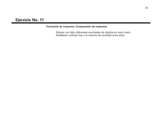34
Ejercicio No. 17
Formación de conjuntos. Comparación de conjuntos
Dibujar con lápiz diferentes cantidades de objetos en cada óvalo.
Establecer cuántos hay y la relación de cantidad entre ellos.
4P-18 Tripa (8 1/4 x 11) 4/17/05 11:44 AM Página 34
 
