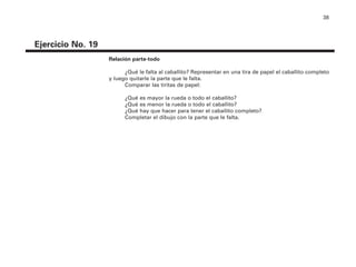 38
Ejercicio No. 19
Relación parte-todo
¿Qué le falta al caballito? Representar en una tira de papel el caballito completo
y luego quitarle la parte que le falta.
Comparar las tiritas de papel:
¿Qué es mayor la rueda o todo el caballito?
¿Qué es menor la rueda o todo el caballito?
¿Qué hay que hacer para tener el caballito completo?
Completar el dibujo con la parte que le falta.
4P-18 Tripa (8 1/4 x 11) 4/17/05 11:44 AM Página 38
 