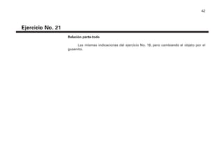 42
Ejercicio No. 21
Relación parte-todo
Las mismas indicaciones del ejercicio No. 19, pero cambiando el objeto por el
gusanito.
4P-18 Tripa (8 1/4 x 11) 4/17/05 11:44 AM Página 42
 