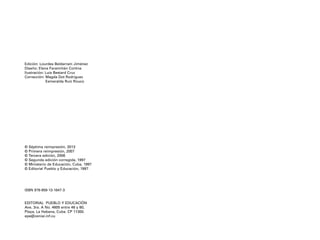 Edición: Lourdes Beldarraín Jiménez
Diseño: Elena Faramiñán Cortina
Ilustración: Luis Bestard Cruz
Corrección: Magda Dot Rodríguez
Esmeralda Ruiz Rouco
© Séptima reimpresión, 2013
© Primera reimpresión, 2007
© Tercera edición, 2006
© Segunda edición corregida, 1997
© Ministerio de Educación, Cuba, 1997
© Editorial Pueblo y Educación, 1997
ISBN 978-959-13-1847-3
EDITORIAL PUEBLO Y EDUCACIÓN
Ave. 3ra. A No. 4605 entre 46 y 60,
Playa, La Habana, Cuba. CP 11300.
epe@ceniai.inf.cu
4P-18 Tripa rev 4/3/13 11:47 Página 1
 