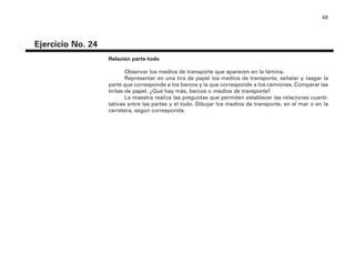 48
Ejercicio No. 24
Relación parte-todo
Observar los medios de transporte que aparecen en la lámina.
Representar en una tira de papel los medios de transporte, señalar y rasgar la
parte que corresponde a los barcos y la que corresponde a los camiones. Comparar las
tiritas de papel. ¿Qué hay más, barcos o medios de transporte?
La maestra realiza las preguntas que permiten establecer las relaciones cuanti-
tativas entre las partes y el todo. Dibujar los medios de transporte, en el mar o en la
carretera, según corresponda.
4P-18 Tripa (8 1/4 x 11) 4/17/05 11:44 AM Página 48
 