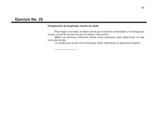 50
Ejercicio No. 25
Comparación de longitudes. Acción de medir
Para llegar a la meta, la liebre corrió por el camino anaranjado y la tortuga por
el azul. ¿Cuál de los dos fue por el camino más corto?
Medir los caminos utilizando fichas como sustitutos para determinar el más
corto de los dos.
La unidad que se dé a los niños para medir debe tener la siguiente longitud:
___________________
4P-18 Tripa (8 1/4 x 11) 4/17/05 11:44 AM Página 50
 