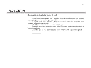 52
Ejercicio No. 26
Comparación de longitudes. Acción de medir
La mariposa vuela hasta la flor y después hacia la rama del árbol. Unir los pun-
tos negros para ver el camino que recorrió.
El pajarito vuela hasta la planta y después va para su nido. Unir los puntos rojos
para ver el camino que recorrió.
¿Cuál de los dos recorrió un camino más largo?
Medir los recorridos utilizando fichas como sustitutos para poder determinar el
camino más largo.
La unidad que se dé a los niños para medir debe tener la siguiente longitud:
_____________
4P-18 Tripa (8 1/4 x 11) 4/17/05 11:44 AM Página 52
 