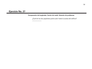 54
Ejercicio No. 27
Comparación de longitudes. Acción de medir. Solución de problemas
¿Cuál de los dos papalotes podrá subir hasta la azotea del edificio?
_____________
4P-18 Tripa (8 1/4 x 11) 4/17/05 11:45 AM Página 54
 