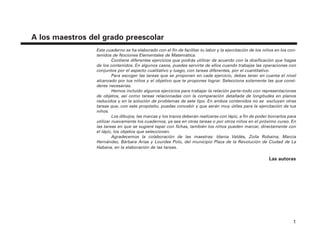 1
A los maestros del grado preescolar
Este cuaderno se ha elaborado con el fin de facilitar tu labor y la ejercitación de los niños en los con-
tenidos de Nociones Elementales de Matemática.
Contiene diferentes ejercicios que podrás utilizar de acuerdo con la dosificación que hagas
de los contenidos. En algunos casos, puedes servirte de ellos cuando trabajas las operaciones con
conjuntos por el aspecto cualitativo y luego, con tareas diferentes, por el cuantitativo.
Para escoger las tareas que se proponen en cada ejercicio, debes tener en cuenta el nivel
alcanzado por tus niños y el objetivo que te propones lograr. Selecciona solamente las que consi-
deres necesarias.
Hemos incluido algunos ejercicios para trabajar la relación parte–todo con representaciones
de objetos, así como tareas relacionadas con la comparación detallada de longitudes en planos
reducidos y en la solución de problemas de este tipo. En ambos contenidos no se excluyen otras
tareas que, con este propósito, puedas concebir y que serán muy útiles para la ejercitación de tus
niños.
Los dibujos, las marcas y los trazos deberán realizarse con lápiz, a fin de poder borrarlos para
utilizar nuevamente los cuadernos, ya sea en otras tareas o por otros niños en el próximo curso. En
las tareas en que se sugiere tapar con fichas, también los niños pueden marcar, directamente con
el lápiz, los objetos que seleccionen.
Agradecemos la colaboración de las maestras: Idania Valdés, Zoila Robaina, Marcia
Hernández, Bárbara Arias y Lourdes Polo, del municipio Plaza de la Revolución de Ciudad de La
Habana, en la elaboración de las tareas.
Las autoras
4P-18 Tripa (8 1/4 x 11) 4/17/05 11:43 AM Página 1
 