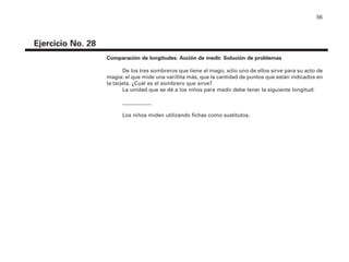 56
Ejercicio No. 28
Comparación de longitudes. Acción de medir. Solución de problemas
De los tres sombreros que tiene el mago, sólo uno de ellos sirve para su acto de
magia: el que mide una varillita más, que la cantidad de puntos que están indicados en
la tarjeta. ¿Cuál es el sombrero que sirve?
La unidad que se dé a los niños para medir debe tener la siguiente longitud:
___________
Los niños miden utilizando fichas como sustitutos.
4P-18 Tripa (8 1/4 x 11) 4/17/05 11:45 AM Página 56
 