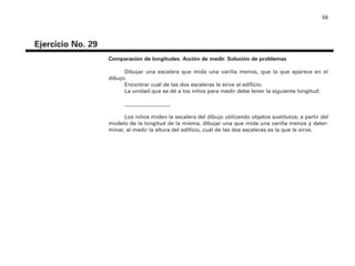 58
Ejercicio No. 29
Comparación de longitudes. Acción de medir. Solución de problemas
Dibujar una escalera que mida una varilla menos, que la que aparece en el
dibujo.
Encontrar cuál de las dos escaleras le sirve al edificio.
La unidad que se dé a los niños para medir debe tener la siguiente longitud:
_________________
Los niños miden la escalera del dibujo utilizando objetos sustitutos; a partir del
modelo de la longitud de la misma, dibujar una que mida una varilla menos y deter-
minar, al medir la altura del edificio, cuál de las dos escaleras es la que le sirve.
4P-18 Tripa (8 1/4 x 11) 4/17/05 11:45 AM Página 58
 