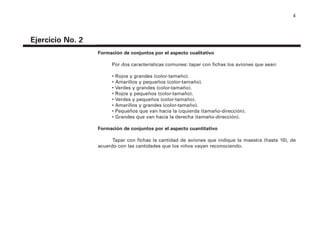 4
Ejercicio No. 2
Formación de conjuntos por el aspecto cualitativo
Por dos características comunes: tapar con fichas los aviones que sean:
• Rojos y grandes (color-tamaño).
• Amarillos y pequeños (color-tamaño).
• Verdes y grandes (color-tamaño).
• Rojos y pequeños (color-tamaño).
• Verdes y pequeños (color-tamaño).
• Amarillos y grandes (color-tamaño).
• Pequeños que van hacia la izquierda (tamaño-dirección).
• Grandes que van hacia la derecha (tamaño-dirección).
Formación de conjuntos por el aspecto cuantitativo
Tapar con fichas la cantidad de aviones que indique la maestra (hasta 10), de
acuerdo con las cantidades que los niños vayan reconociendo.
4P-18 Tripa (8 1/4 x 11) 4/17/05 11:43 AM Página 4
 