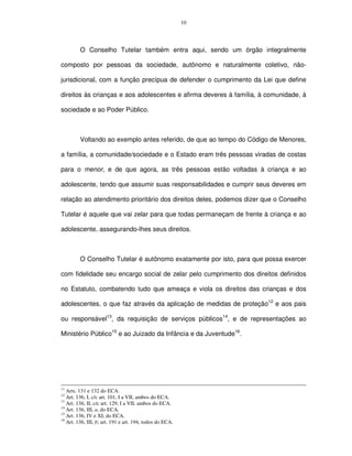 10




         O Conselho Tutelar também entra aqui, sendo um órgão integralmente

composto por pessoas da sociedade, autônomo e naturalmente coletivo, não-

jurisdicional, com a função precípua de defender o cumprimento da Lei que define

direitos às crianças e aos adolescentes e afirma deveres à família, à comunidade, à

sociedade e ao Poder Público.



         Voltando ao exemplo antes referido, de que ao tempo do Código de Menores,

a família, a comunidade/sociedade e o Estado eram três pessoas viradas de costas

para o menor, e de que agora, as três pessoas estão voltadas à criança e ao

adolescente, tendo que assumir suas responsabilidades e cumprir seus deveres em

relação ao atendimento prioritário dos direitos deles, podemos dizer que o Conselho

Tutelar é aquele que vai zelar para que todas permaneçam de frente à criança e ao

adolescente, assegurando-lhes seus direitos.



         O Conselho Tutelar é autônomo exatamente por isto, para que possa exercer

com fidelidade seu encargo social de zelar pelo cumprimento dos direitos definidos

no Estatuto, combatendo tudo que ameaça e viola os direitos das crianças e dos

adolescentes, o que faz através da aplicação de medidas de proteção12 e aos pais

ou responsável13, da requisição de serviços públicos14, e de representações ao

Ministério Público15 e ao Juizado da Infância e da Juventude16.




11
   Arts. 131 e 132 do ECA.
12
   Art. 136, I, c/c art. 101, I a VII, ambos do ECA.
13
   Art. 136, II, c/c art. 129, I a VII, ambos do ECA.
14
   Art. 136, III, a, do ECA.
15
   Art. 136, IV e XI, do ECA.
16
   Art. 136, III, b; art. 191 e art. 194, todos do ECA.
 