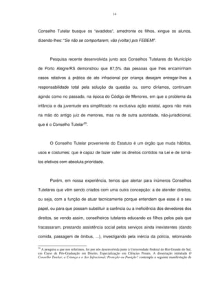 14




Conselho Tutelar busque os “evadidos”, amedronte os filhos, xingue os alunos,

dizendo-lhes: “Se não se comportarem, vão (voltar) pra FEBEM!”.



        Pesquisa recente desenvolvida junto aos Conselhos Tutelares do Município

de Porto Alegre/RS demonstrou que 87,5% das pessoas que lhes encaminham

casos relativos à prática de ato infracional por criança desejam entregar-lhes a

responsabilidade total pela solução da questão ou, como diríamos, continuam

agindo como no passado, na época do Código de Menores, em que o problema da

infância e da juventude era simplificado na exclusiva ação estatal, agora não mais

na mão do antigo juiz de menores, mas na de outra autoridade, não-jurisdicional,

que é o Conselho Tutelar20.



        O Conselho Tutelar proveniente do Estatuto é um órgão que muda hábitos,

usos e costumes; que é capaz de fazer valer os direitos contidos na Lei e de torná-

los efetivos com absoluta prioridade.



        Porém, em nossa experiência, temos que alertar para inúmeros Conselhos

Tutelares que vêm sendo criados com uma outra concepção: a de atender direitos,

ou seja, com a função de atuar tecnicamente porque entendem que esse é o seu

papel, ou para que possam substituir a carência ou a ineficiência dos devedores dos

direitos, se vendo assim, conselheiros tutelares educando os filhos pelos pais que

fracassaram, prestando assistência social pelos serviços ainda inexistentes (dando

comida, passagem de ônibus, ...), investigando pela inércia da polícia, retornando

20
  A pesquisa a que nos referimos, foi por nós desenvolvida junto à Universidade Federal do Rio Grande do Sul,
em Curso de Pós-Graduação em Direito, Especialização em Ciências Penais. A dissertação intitulada O
Conselho Tutelar, a Criança e o Ato Infracional: Proteção ou Punição? contempla a seguinte manifestação de
 