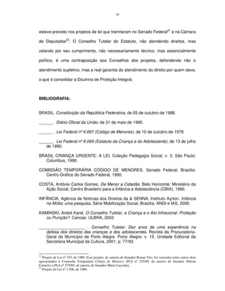 16




esteve previsto nos projetos de lei que tramitaram no Senado Federal21 e na Câmara

de Deputados22. O Conselho Tutelar do Estatuto, não atendendo direitos, mas

zelando por seu cumprimento, não necessariamente técnico, mas essencialmente

político, é uma contraposição aos Conselhos dos projetos, defendendo não o

atendimento supletivo, mas a real garantia do atendimento do direito por quem deve,

o que é consolidar a Doutrina de Proteção Integral.



BIBLIOGRAFIA:


BRASIL. Constituição da República Federativa, de 05 de outubro de 1988.

______ . Diário Oficial da União, de 31 de maio de 1990.

______ . Lei Federal nº 6.697 (Código de Menores), de 10 de outubro de 1979.

______ . Lei Federal nº 8.069 (Estatuto da Criança e do Adolescente), de 13 de julho
   de 1990.

BRASIL CRIANÇA URGENTE: A LEI. Coleção Pedagogia Social, v. 3, São Paulo:
   Columbus, 1990.

COMISSÃO TEMPORÁRIA CÓDIGO DE MENORES. Senado Federal, Brasília:
  Centro Gráfico do Senado Federal, 1990.

COSTA, Antônio Carlos Gomes. De Menor a Cidadão, Belo Horizonte: Ministério da
  Ação Social, Centro Brasileiro para a Infância e Adolescência (CBIA), 1990.

INFÂNCIA, Agência de Notícias dos Direitos da & SENNA, Instituto Ayrton. Infância
   na Mídia: uma pesquisa, Série Mobilização Social, Brasília: ANDI e IAS, 2000.

KAMINSKI, André Karst. O Conselho Tutelar, a Criança e o Ato Infracional: Proteção
   ou Punição?. Canoas: ULBRA, 2002.

____________________ . Conselho Tutelar: Dez anos de uma experiência na
   defesa dos direitos das crianças e dos adolescentes. Revista da Procuradoria-
   Geral do Município de Porto Alegre. Porto Alegre: v. 15, Unidade Editorial da
   Secretaria Municipal da Cultura, 2001, p. 77/93.


21
   Projeto de Lei nº 193, de 1989. Esse projeto, de autoria do Senador Ronan Tito, foi vencedor entre outros dois
apresentados à Comissão Temporária Código de Menores (PLS nº 255/89, de autoria do Senador Nélson
Carneiro e PLS nº 279/89, de autoria do Senador Mário Lacerda).
22
   Projeto de Lei nº 1.506, de 1989.
 