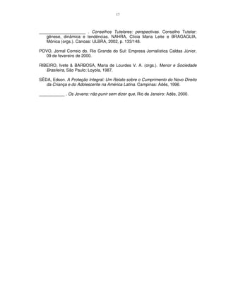 17




____________________ . Conselhos Tutelares: perspectivas. Conselho Tutelar:
   gênese, dinâmica e tendências. NAHRA, Clícia Maria Leite e BRAGAGLIA,
   Mônica (orgs.). Canoas: ULBRA, 2002, p. 133/148.

POVO, Jornal Correio do. Rio Grande do Sul: Empresa Jornalística Caldas Júnior,
  09 de fevereiro de 2000.

RIBEIRO, Ivete & BARBOSA, Maria de Lourdes V. A. (orgs.). Menor e Sociedade
   Brasileira, São Paulo: Loyola, 1987.

SÊDA, Edson. A Proteção Integral: Um Relato sobre o Cumprimento do Novo Direito
   da Criança e do Adolescente na América Latina. Campinas: Adês, 1996.

___________ . Os Jovens: não punir sem dizer que, Rio de Janeiro: Adês, 2000.
 