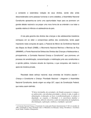 3




a constante e sistemática violação de seus direitos,                              sendo eles ainda

desconsiderados como pessoas humanas e como cidadãos, a Assembléia Nacional

Constituinte apresentou-se como uma oportunidade ímpar para se promover um

grande debate nacional e se propor uma nova forma de se entender e se tratar a

questão relativa à infância e à adolescência do país.



        A luta pela garantia dos direitos das crianças e dos adolescentes brasileiros

começava em se obter o compromisso político dos constituintes, tendo papel

importante nesta conquista de apoio, a Pastoral do Menor da Conferência Nacional

dos Bispos do Brasil (CNBB), o Movimento Nacional Meninos e Meninas de Rua

(MNMMR), a Frente Nacional de Defesa dos Direitos das Crianças e Adolescentes e,

principalmente, a Comissão Nacional Criança e Constituinte3, que promoveu um

processo de sensibilização, conscientização e mobilização junto aos constituintes e

à opinião pública, inclusive através da imprensa, o que conquistou até mesmo o

apoio da iniciativa privada.



        Resultado deste esforço nacional, duas emendas de iniciativa popular –

Criança e Constituinte e Criança: Prioridade Nacional – chegaram à Assembléia

Nacional Constituinte, dando origem ao artigo 227, caput, da Constituição Federal,

que restou assim definido:


                           “É dever da família, da sociedade e do Estado assegurar à criança e
                           ao adolescente, com absoluta prioridade, o direito à vida, à saúde, à
                           alimentação, à educação, ao lazer, à profissionalização, à cultura, à
                           dignidade, ao respeito, à liberdade e à convivência familiar e
                           comunitária, além de colocá-los a salvo de toda forma de negligência,
                           discriminação, exploração, violência, crueldade e opressão”

3
 A Comissão Nacional Criança e Constituinte foi criada pela Portaria Interministerial nº 449, de setembro de
1986, constituindo-se numa articulação entre os Ministérios da Educação, Justiça, Previdência e Assistência
Social, Saúde, Trabalho e Planejamento.
 