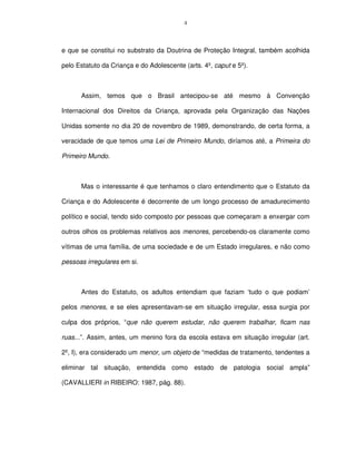 4




e que se constitui no substrato da Doutrina de Proteção Integral, também acolhida

pelo Estatuto da Criança e do Adolescente (arts. 4º, caput e 5º).



      Assim, temos que o Brasil antecipou-se até mesmo à Convenção

Internacional dos Direitos da Criança, aprovada pela Organização das Nações

Unidas somente no dia 20 de novembro de 1989, demonstrando, de certa forma, a

veracidade de que temos uma Lei de Primeiro Mundo, diríamos até, a Primeira do

Primeiro Mundo.



      Mas o interessante é que tenhamos o claro entendimento que o Estatuto da

Criança e do Adolescente é decorrente de um longo processo de amadurecimento

político e social, tendo sido composto por pessoas que começaram a enxergar com

outros olhos os problemas relativos aos menores, percebendo-os claramente como

vítimas de uma família, de uma sociedade e de um Estado irregulares, e não como

pessoas irregulares em si.



      Antes do Estatuto, os adultos entendiam que faziam ‘tudo o que podiam’

pelos menores, e se eles apresentavam-se em situação irregular, essa surgia por

culpa dos próprios, “que não querem estudar, não querem trabalhar, ficam nas

ruas...”. Assim, antes, um menino fora da escola estava em situação irregular (art.

2º, I), era considerado um menor, um objeto de “medidas de tratamento, tendentes a

eliminar tal situação, entendida como estado de patologia social ampla”

(CAVALLIERI in RIBEIRO: 1987, pág. 88).
 