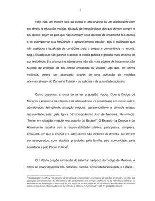 5




        Hoje não; um menino fora da escola é uma criança ou um adolescente com

seu direito à educação violado, situação de irregularidade dos que devem cumprir o

seu direito: sejam os pais que não cumprem seus deveres de encaminhá-la à escola

e de acompanhar sua freqüência e aproveitamento escolar, seja a sociedade que

não assegura a igualdade de condições para o acesso e permanência na escola,

seja o Estado que não garante o acesso à escola pública e gratuita mais próxima de

sua residência. E a criança e o adolescente não são mais objetos de tratamento, são

sujeitos de proteção do seu direito ameaçado ou violado, algo que, em última

instância,     deverá      ser    alcançado       através     de    uma      aplicação      de medidas

administrativas – do Conselho Tutelar – ou judiciais – da autoridade judiciária.



        Como dissemos, a forma de se ver a questão mudou. Com o Código de

Menores o problema da infância e da adolescência era simplificado em menor pobre,

abandonado, delinqüente, situação irregular, assistencialismo e controle estatal,

representado, este, pela figura do todo-poderoso Juiz de Menores. Resumindo:

“Menor em situação irregular era assunto do Estado!”. O Estatuto da Criança e do

Adolescente trabalha com a responsabilidade coletiva, participativa, complexa,

articulada, em que a criança e o adolescente são credores de direitos, que devem

ser assegurados, com absoluta prioridade, pela família, pela comunidade, pela

sociedade e pelo Poder Público4.



        O Estatuto propõe a inversão do sistema: na época do Código de Menores, é

como se imaginássemos três pessoas - família, comunidade/sociedade e Estado -,


4
 Segundo prevê o ECA: “A garantia de prioridade compreende: a) primazia de receber proteção e socorro em
quaisquer circunstâncias; b) precedência do atendimento nos serviços públicos ou de relevância pública; c)
preferência na formulação e na execução das políticas sociais públicas, d) destinação privilegiada de recursos
públicos nas áreas relacionadas com a proteção à infância e à juventude” (art. 4º, parágrafo único).
 