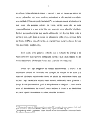 6




em círculo, todas voltadas de costas – “nem aí” – para um menor que estava ao

centro, maltrapilho, com fome, encolhido, estendendo a mão, pedindo uma ajuda,

uma caridade (“Vai uma moedinha aí doutô?”), ou roubando. Agora, a Lei determina

que essas três pessoas estejam de frente, vendo quais são as suas

responsabilidades e o que ainda falta ser assumido como absoluta prioridade.

Sentem que aquela criança, que aquele adolescente vêm do meio deles e são o

centro de tudo. Além disso, a criança e o adolescente estão em pé, com sua Carta

de Direitos (ECA) na mão, afirmando-a e exigindo-lhes o cumprimento dos deveres

nela assumidos e estabelecidos.



        Bem, desta forma podemos entender que o Estatuto da Criança e do

Adolescente teve sua origem na participação popular, e que a sua proposta é a de

mudar radicalmente a história da infância e da juventude em nosso país5.



        Desde que aqui chegaram os nossos descobridores, à criança e ao

adolescente sempre foi reservada uma condição de incapaz, de tal sorte que

ficassem claramente reconhecidos como em estado de inferioridade diante dos

adultos. Logo, o Estatuto é inovador neste aspecto, instaurando não a igualdade –

justiça é tratar igualmente os iguais e desigualmente os desiguais -, como ocorria

antes do descobrimento da infância6, mas o respeito à criança e ao adolescente

enquanto sujeitos, com desejos e opiniões, cidadãos de direitos.




5
  “O Estatuto da Criança e do Adolescente está para o século XXI como a Lei Áurea esteve para o século atual.
Trata-se de uma lei civilizatória” (RIVERA in Brasil Criança Urgente: a lei: 1990, pág. 34).
6
  A descoberta da infância é ensinada por Philippe Ariès em sua obra História Social da Criança e da Família,
Rio de Janeiro: Guanabara, 1981.
 