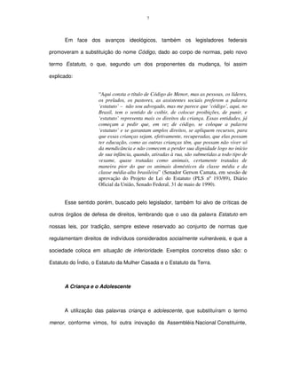 7




      Em face dos avanços ideológicos, também os legisladores federais

promoveram a substituição do nome Código, dado ao corpo de normas, pelo novo

termo Estatuto, o que, segundo um dos proponentes da mudança, foi assim

explicado:


                     “Aqui consta o título de Código do Menor, mas as pessoas, os líderes,
                     os prelados, os pastores, as assistentes sociais preferem a palavra
                     ‘estatuto’ – não sou advogado, mas me parece que ‘código’, aqui, no
                     Brasil, tem o sentido de coibir, de colocar proibições, de punir, e
                     ‘estatuto’ representa mais os direitos da criança. Essas entidades, já
                     começam a pedir que, em vez de código, se coloque a palavra
                     ‘estatuto’ e se garantam amplos direitos, se apliquem recursos, para
                     que essas crianças sejam, efetivamente, recuperadas, que elas possam
                     ter educação, como as outras crianças têm, que possam não viver só
                     da mendicância e não comecem a perder sua dignidade logo no início
                     de sua infância, quando, atiradas à rua, são submetidas a todo tipo de
                     vexame, quase tratadas como animais, certamente tratadas de
                     maneira pior do que os animais domésticos da classe média e da
                     classe média-alta brasileira” (Senador Gerson Camata, em sessão de
                     aprovação do Projeto de Lei do Estatuto (PLS nº 193/89), Diário
                     Oficial da União, Senado Federal, 31 de maio de 1990).


      Esse sentido porém, buscado pelo legislador, também foi alvo de críticas de

outros órgãos de defesa de direitos, lembrando que o uso da palavra Estatuto em

nossas leis, por tradição, sempre esteve reservado ao conjunto de normas que

regulamentam direitos de indivíduos considerados socialmente vulneráveis, e que a

sociedade coloca em situação de inferioridade. Exemplos concretos disso são: o

Estatuto do Índio, o Estatuto da Mulher Casada e o Estatuto da Terra.



      A Criança e o Adolescente



      A utilização das palavras criança e adolescente, que substituíram o termo

menor, conforme vimos, foi outra inovação da Assembléia Nacional Constituinte,
 