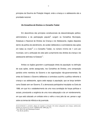 9




princípios da Doutrina de Proteção Integral, onde a criança e o adolescente são a

prioridade nacional.



        Os Conselhos de Direitos e o Conselho Tutelar



        Em decorrência dos princípios constitucionais da descentralização político-

administrativa e da participação popular9, surgem os Conselhos Municipais,

Estaduais e Nacional de Direitos da Criança e do Adolescente, órgãos dispostos

dentro da política de atendimento, de caráter deliberativo e controladores das ações

em todos os níveis10, e o Conselho Tutelar, no número mínimo de 1 (um) por

município, com a atribuição de zelar pelo cumprimento dos direitos da criança e do

adolescente definidos no Estatuto11.



        Ambos os órgãos garantem a participação direta da população na definição

de suas ações, sendo assegurada, nos Conselhos de Direitos, uma composição

paritária entre membros do Governo e de organizações não-governamentais. Se

antes do Estatuto o Governo deliberava e controlava sozinho a política referente à

criança e ao adolescente, agora cede espaço à população, que se lança também

como Estado sem ser Governo. É a democracia participativa insculpida na Carta de

1988, em que há o estabelecimento de uma nova correlação de forças políticas e

sociais, provocando a exigência de uma nova adequação e de um reordenamento,

em que está colocado um embate entre o velho e novo jeito de ver, pensar e agir

sobre os temas da infância e da juventude.


desenvolvimento e, portanto, dignos de respeito e proteção. Os termos adequados são criança, adolescente,
menino (a), garoto (a), jovem” (ANDI & IAS: 2000, pág. 27).
9
  Art. 204, I e II, da Constituição Federal.
10
   Art. 88, II, do ECA.
 