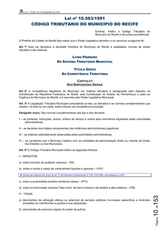 Lei n.º 15.563, de 27 de dezembro de 1991
Página10de153
Lei nº 15.563/1991
CÓDIGO TRIBUTÁRIO DO MUNICÍPIO DO RECIFE
Ementa: Institui o Código Tributário do
Município do Recife e dá outras providências.
O Prefeito da Cidade do Recife faço saber que o Poder Legislativo decretou e eu sanciono a seguinte lei:
Art. 1º Esta Lei disciplina a atividade tributária do Município do Recife e estabelece normas de direito
tributário a ela relativas.
LIVRO PRIMEIRO
DO SISTEMA TRIBUTÁRIO MUNICIPAL
TÍTULO ÚNICO
DA COMPETÊNCIA TRIBUTÁRIA
CAPÍTULO I
DAS DISPOSIÇÕES GERAIS
Art. 2º A competência legislativa do Município em matéria tributária é assegurada pelo disposto na
Constituição da República Federativa do Brasil, pela Constituição do Estado de Pernambuco e pela Lei
Orgânica do Município do Recife, e é exercida pelo Poder Legislativo Municipal.
Art. 3º A Legislação Tributária Municipal compreende as leis, os decretos e as normas complementares que
versem, no todo ou em parte, sobre tributos da competência municipal.
Parágrafo único. São normas complementares das leis e dos decretos:
I – as portarias, instruções, avisos, ordens de serviço e outros atos normativos expedidos pelas autoridades
administrativas;
II – as decisões dos órgãos componentes das instâncias administrativas julgadoras;
III – as práticas reiteradamente observadas pelas autoridades administrativas;
IV – os convênios que o Município celebre com as entidades da administração direta ou indireta da União,
dos Estados ou dos Municípios.
Art. 4º O Código Tributário Municipal institui os seguintes tributos:
I – IMPOSTOS:
a) sobre serviços de qualquer natureza – ISS;
b) sobre a venda a varejo de combustíveis líquidos e gasosos – IVVC;
► Alínea sem eficácia por força do art. 4º da Emenda Constitucional nº 3 de 17/3/1993, que extinguiu o IVVC.
c) sobre a propriedade predial e territorial urbana – IPTU;
d) sobre a transmissão onerosa "inter-vivos" de bens imóveis e de direitos a eles relativos – ITBI;
II – TAXAS:
a) decorrentes da utilização efetiva ou potencial de serviços públicos municipais específicos e divisíveis,
prestados ao contribuinte ou postos à sua disposição;
b) decorrentes do exercício regular do poder de polícia;
 