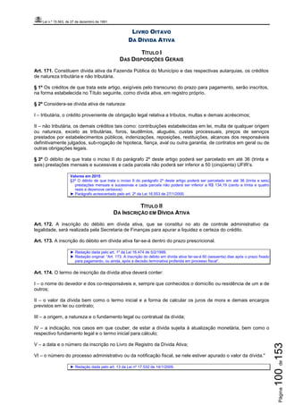 Lei n.º 15.563, de 27 de dezembro de 1991
Página100de153
LIVRO OITAVO
DA DÍVIDA ATIVA
TÍTULO I
DAS DISPOSIÇÕES GERAIS
Art. 171. Constituem dívida ativa da Fazenda Pública do Município e das respectivas autarquias, os créditos
de natureza tributária e não tributária.
§ 1º Os créditos de que trata este artigo, exigíveis pelo transcurso do prazo para pagamento, serão inscritos,
na forma estabelecida no Título seguinte, como dívida ativa, em registro próprio.
§ 2º Considera-se dívida ativa de natureza:
I – tributária, o crédito proveniente de obrigação legal relativa a tributos, multas e demais acréscimos;
II – não tributária, os demais créditos tais como: contribuições estabelecidas em lei, multa de qualquer origem
ou natureza, exceto as tributárias, foros, laudêmios, aluguéis, custas processuais, preços de serviços
prestados por estabelecimentos públicos, indenizações, reposições, restituições, alcances dos responsáveis
definitivamente julgados, sub-rogação de hipoteca, fiança, aval ou outra garantia, de contratos em geral ou de
outras obrigações legais.
§ 3º O débito de que trata o inciso II do parágrafo 2º deste artigo poderá ser parcelado em até 36 (trinta e
seis) prestações mensais e sucessivas e cada parcela não poderá ser inferior a 50 (cinqüenta) UFIR’s.
Valores em 2015:
§3º O débito de que trata o inciso II do parágrafo 2º deste artigo poderá ser parcelado em até 36 (trinta e seis)
prestações mensais e sucessivas e cada parcela não poderá ser inferior a R$ 134,19 (cento e trinta e quatro
reais e dezenove centavos)
► Parágrafo acrescentado pelo art. 2º da Lei 16.553 de 27/1/2000.
TÍTULO II
DA INSCRIÇÃO EM DÍVIDA ATIVA
Art. 172. A inscrição do débito em dívida ativa, que se constitui no ato de controle administrativo da
legalidade, será realizada pela Secretaria de Finanças para apurar a liquidez e certeza do crédito.
Art. 173. A inscrição do débito em dívida ativa far-se-á dentro do prazo prescricional.
► Redação dada pelo art. 1º da Lei 16.474 de 5/2/1999.
► Redação original: “Art. 173. A inscrição do débito em dívida ativa far-se-á 60 (sessenta) dias após o prazo fixado
para pagamento, ou ainda, após a decisão terminativa proferida em processo fiscal”.
Art. 174. O termo de inscrição da dívida ativa deverá conter:
I – o nome do devedor e dos co-responsáveis e, sempre que conhecidos o domicílio ou residência de um e de
outros;
II – o valor da dívida bem como o termo inicial e a forma de calcular os juros de mora e demais encargos
previstos em lei ou contrato;
III – a origem, a natureza e o fundamento legal ou contratual da dívida;
IV – a indicação, nos casos em que couber, de estar a dívida sujeita à atualização monetária, bem como o
respectivo fundamento legal e o termo inicial para cálculo;
V – a data e o número da inscrição no Livro de Registro da Dívida Ativa;
VI – o número do processo administrativo ou da notificação fiscal, se nele estiver apurado o valor da dívida."
► Redação dada pelo art. 13 da Lei nº 17.532 de 14/1/2009.
 