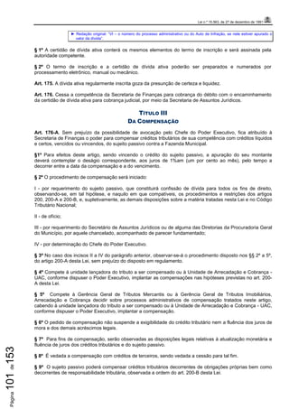 Lei n.º 15.563, de 27 de dezembro de 1991
Página101de153
► Redação original: “VI – o número do processo administrativo ou do Auto de Infração, se nele estiver apurado o
valor da dívida”.
§ 1º A certidão de dívida ativa conterá os mesmos elementos do termo de inscrição e será assinada pela
autoridade competente.
§ 2º O termo de inscrição e a certidão de dívida ativa poderão ser preparados e numerados por
processamento eletrônico, manual ou mecânico.
Art. 175. A dívida ativa regularmente inscrita goza da presunção de certeza e liquidez.
Art. 176. Cessa a competência da Secretaria de Finanças para cobrança do débito com o encaminhamento
da certidão de dívida ativa para cobrança judicial, por meio da Secretaria de Assuntos Jurídicos.
TÍTULO III
DA COMPENSAÇÃO
Art. 176-A. Sem prejuízo da possibilidade de avocação pelo Chefe do Poder Executivo, fica atribuído à
Secretaria de Finanças o poder para compensar créditos tributários de sua competência com créditos líquidos
e certos, vencidos ou vincendos, do sujeito passivo contra a Fazenda Municipal.
§1º Para efeitos deste artigo, sendo vincendo o crédito do sujeito passivo, a apuração do seu montante
deverá contemplar o deságio correspondente, aos juros de 1%am (um por cento ao mês), pelo tempo a
decorrer entre a data da compensação e a do vencimento.
§ 2º O procedimento de compensação será iniciado:
I - por requerimento do sujeito passivo, que constituirá confissão de dívida para todos os fins de direito,
observando-se, em tal hipótese, e naquilo em que compatíveis, os procedimentos e restrições dos artigos
200, 200-A e 200-B, e, supletivamente, as demais disposições sobre a matéria tratadas nesta Lei e no Código
Tributário Nacional;
II - de ofício;
III - por requerimento do Secretário de Assuntos Jurídicos ou de alguma das Diretorias da Procuradoria Geral
do Município, por aquele chancelado, acompanhado de parecer fundamentado;
IV - por determinação do Chefe do Poder Executivo.
§ 3º No caso dos incisos II a IV do parágrafo anterior, observar-se-á o procedimento disposto nos §§ 2º a 5º,
do artigo 200-A desta Lei, sem prejuízo do disposto em regulamento.
§ 4º Compete à unidade lançadora do tributo a ser compensado ou à Unidade de Arrecadação e Cobrança -
UAC, conforme dispuser o Poder Executivo, implantar as compensações nas hipóteses previstas no art. 200-
A desta Lei.
§ 5º Compete à Gerência Geral de Tributos Mercantis ou à Gerência Geral de Tributos Imobiliários,
Arrecadação e Cobrança decidir sobre processos administrativos de compensação tratados neste artigo,
cabendo à unidade lançadora do tributo a ser compensado ou à Unidade de Arrecadação e Cobrança - UAC,
conforme dispuser o Poder Executivo, implantar a compensação.
§ 6º O pedido de compensação não suspende a exigibilidade do crédito tributário nem a fluência dos juros de
mora e dos demais acréscimos legais.
§ 7º Para fins de compensação, serão observadas as disposições legais relativas à atualização monetária e
fluência de juros dos créditos tributários e do sujeito passivo.
§ 8º É vedada a compensação com créditos de terceiros, sendo vedada a cessão para tal fim.
§ 9º O sujeito passivo poderá compensar créditos tributários decorrentes de obrigações próprias bem como
decorrentes de responsabilidade tributária, observada a ordem do art. 200-B desta Lei.
 