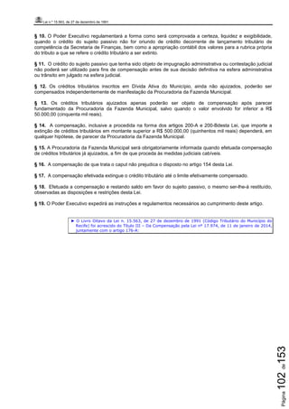 Lei n.º 15.563, de 27 de dezembro de 1991
Página102de153
§ 10. O Poder Executivo regulamentará a forma como será comprovada a certeza, liquidez e exigibilidade,
quando o crédito do sujeito passivo não for oriundo de crédito decorrente de lançamento tributário de
competência da Secretaria de Finanças, bem como a apropriação contábil dos valores para a rubrica própria
do tributo a que se refere o crédito tributário a ser extinto.
§ 11. O crédito do sujeito passivo que tenha sido objeto de impugnação administrativa ou contestação judicial
não poderá ser utilizado para fins de compensação antes de sua decisão definitiva na esfera administrativa
ou trânsito em julgado na esfera judicial.
§ 12. Os créditos tributários inscritos em Dívida Ativa do Município, ainda não ajuizados, poderão ser
compensados independentemente de manifestação da Procuradoria da Fazenda Municipal.
§ 13. Os créditos tributários ajuizados apenas poderão ser objeto de compensação após parecer
fundamentado da Procuradoria da Fazenda Municipal, salvo quando o valor envolvido for inferior a R$
50.000,00 (cinquenta mil reais).
§ 14. A compensação, inclusive a procedida na forma dos artigos 200-A e 200-Bdesta Lei, que importe a
extinção de créditos tributários em montante superior a R$ 500.000,00 (quinhentos mil reais) dependerá, em
qualquer hipótese, de parecer da Procuradoria da Fazenda Municipal.
§ 15. A Procuradoria da Fazenda Municipal será obrigatoriamente informada quando efetuada compensação
de créditos tributários já ajuizados, a fim de que proceda às medidas judiciais cabíveis.
§ 16. A compensação de que trata o caput não prejudica o disposto no artigo 154 desta Lei.
§ 17. A compensação efetivada extingue o crédito tributário até o limite efetivamente compensado.
§ 18. Efetuada a compensação e restando saldo em favor do sujeito passivo, o mesmo ser-lhe-á restituído,
observadas as disposições e restrições desta Lei.
§ 19. O Poder Executivo expedirá as instruções e regulamentos necessários ao cumprimento deste artigo.
► O Livro Oitavo da Lei n. 15.563, de 27 de dezembro de 1991 (Código Tributário do Município do
Recife) foi acrescido do Título III – Da Compensação pela Lei nº 17.974, de 11 de janeiro de 2014,
juntamente com o artigo 176-A:
 