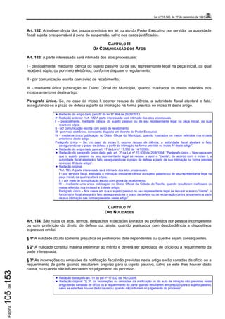 Lei n.º 15.563, de 27 de dezembro de 1991
Página105de153
Art. 182. A inobservância dos prazos previstos em lei ou ato do Poder Executivo por servidor ou autoridade
fiscal sujeita o responsável à pena de suspensão, salvo nos casos justificados.
CAPÍTULO III
DA COMUNICAÇÃO DOS ATOS
Art. 183. A parte interessada será intimada dos atos processuais:
I - pessoalmente, mediante ciência do sujeito passivo ou de seu representante legal na peça inicial, da qual
receberá cópia; ou por meio eletrônico, conforme dispuser o regulamento;
II - por comunicação escrita com aviso de recebimento;
III - mediante única publicação no Diário Oficial do Município, quando frustrados os meios referidos nos
incisos anteriores deste artigo.
Parágrafo único. Se, no caso do inciso I, ocorrer recusa de ciência, a autoridade fiscal atestará o fato,
assegurando-se o prazo de defesa a partir da intimação na forma prevista no inciso III deste artigo.
► Redação do artigo dada pelo 6º da lei 17.904 de 26/09/2013.
► Redação anterior: “Art. 182 A parte interessada será intimada dos atos processuais
I – pessoalmente, mediante ciência do sujeito passivo ou de seu representante legal na peça inicial, da qual
receberá cópia;
II - por comunicação escrita com aviso de recebimento
III - por meio eletrônico, consoante disposto em decreto do Poder Executivo;
IV - mediante única publicação no Diário Oficial do Município, quando frustrados os meios referidos nos incisos
anteriores deste artigo
Parágrafo único – Se, no caso do inciso I, ocorrer recusa de ciência, a autoridade fiscal atestará o fato,
assegurando-se o prazo de defesa a partir da intimação na forma prevista no inciso IV deste artigo”.
► Redação do artigo dada pelo art. 17 da Lei nº 17.532 de 14/1/2009.
► Redação do parágrafo único dada pelo art. 3º da Lei nº 15.939 de 20/8/1994: “Parágrafo único – Nos casos em
que o sujeito passivo ou seu representante legal se recuse a apor o "ciente", de acordo com o inciso I, a
autoridade fiscal atestará o fato, assegurando-se o prazo de defesa a partir de sua intimação na forma prevista
no inciso III deste artigo”.
► Redação original:
“Art. 183. A parte interessada será intimada dos atos processuais:
I – por servidor fiscal, efetivada a intimação mediante ciência do sujeito passivo ou de seu representante legal na
peça inicial, da qual receberá cópia;
II – por meio de comunicação escrita com prova de recebimento;
III – mediante uma única publicação no Diário Oficial da Cidade do Recife, quando resultarem ineficazes os
meios referidos nos incisos I e II deste artigo.
Parágrafo único – Nos casos em que o sujeito passivo ou seu representante legal se recusar a apor o “ciente”, o
funcionário fiscal atestará o fato, assegurando-se o prazo de defesa ou de reclamação contra lançamento a partir
de sua intimação nas formas previstas neste artigo”.
CAPÍTULO IV
DAS NULIDADES
Art. 184. São nulos os atos, termos, despachos e decisões lavrados ou proferidos por pessoa incompetente
ou com preterição do direito de defesa ou, ainda, quando praticados com desobediência a dispositivos
expressos em lei.
§ 1º A nulidade do ato somente prejudica os posteriores dela dependentes ou que lhe sejam conseqüentes.
§ 2º A nulidade constitui matéria preliminar ao mérito e deverá ser apreciada de ofício ou a requerimento da
parte interessada.
§ 3º As incorreções ou omissões da notificação fiscal não previstas neste artigo serão sanadas de ofício ou a
requerimento da parte quando resultarem prejuízo para o sujeito passivo, salvo se este lhes houver dado
causa, ou quando não influenciarem no julgamento do processo.
► Redação dada pelo art. 18 da Lei nº 17.532 de 14/1/2009.
► Redação original: “§ 3º. As incorreções ou omissões da notificação ou do auto de infração não previstas neste
artigo serão sanadas de ofício ou a requerimento da parte quando resultarem em prejuízo para o sujeito passivo,
salvo se este lhes houver dado causa ou quando não influírem no julgamento do processo”.
 