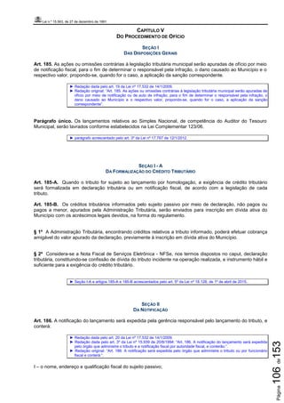 Lei n.º 15.563, de 27 de dezembro de 1991
Página106de153
CAPÍTULO V
DO PROCEDIMENTO DE OFÍCIO
SEÇÃO I
DAS DISPOSIÇÕES GERAIS
Art. 185. As ações ou omissões contrárias à legislação tributária municipal serão apuradas de ofício por meio
de notificação fiscal, para o fim de determinar o responsável pela infração, o dano causado ao Município e o
respectivo valor, propondo-se, quando for o caso, a aplicação da sanção correspondente.
► Redação dada pelo art. 19 da Lei nº 17.532 de 14/1/2009.
► Redação original: “Art. 185. As ações ou omissões contrárias à legislação tributária municipal serão apuradas de
ofício por meio de notificação ou de auto de infração, para o fim de determinar o responsável pela infração, o
dano causado ao Município e o respectivo valor, propondo-se, quando for o caso, a aplicação da sanção
correspondente”.
Parágrafo único. Os lançamentos relativos ao Simples Nacional, de competência do Auditor do Tesouro
Municipal, serão lavrados conforme estabelecidos na Lei Complementar 123/06.
► parágrafo acrescentado pelo art. 3º da Lei nº 17.767 de 12/1/2012.
SEÇÃO I - A
DA FORMALIZAÇÃO DO CRÉDITO TRIBUTÁRIO
Art. 185-A. Quando o tributo for sujeito ao lançamento por homologação, a exigência de crédito tributário
será formalizada em declaração tributária ou em notificação fiscal, de acordo com a legislação de cada
tributo.
Art. 185-B. Os créditos tributários informados pelo sujeito passivo por meio de declaração, não pagos ou
pagos a menor, apurados pela Administração Tributária, serão enviados para inscrição em dívida ativa do
Município com os acréscimos legais devidos, na forma do regulamento.
§ 1º A Administração Tributária, encontrando créditos relativos a tributo informado, poderá efetuar cobrança
amigável do valor apurado da declaração, previamente à inscrição em dívida ativa do Município.
§ 2º Considera-se a Nota Fiscal de Serviços Eletrônica - NFSe, nos termos dispostos no caput, declaração
tributária, constituindo-se confissão de dívida do tributo incidente na operação realizada, e instrumento hábil e
suficiente para a exigência do crédito tributário.
► Seção I-A e artigos 185-A e 185-B acrescentados pelo art. 5º da Lei nº 18.128, de 1º de abril de 2015.
SEÇÃO II
DA NOTIFICAÇÃO
Art. 186. A notificação do lançamento será expedida pela gerência responsável pelo lançamento do tributo, e
conterá:
► Redação dada pelo art. 20 da Lei nº 17.532 de 14/1/2009.
► Redação dada pelo art. 3º da Lei nº 15.939 de 20/8/1994: “Art. 186. A notificação do lançamento será expedida
pelo órgão que administre o tributo e a notificação fiscal por autoridade fiscal, e conterão:”.
► Redação original: “Art. 186. A notificação será expedida pelo órgão que administre o tributo ou por funcionário
fiscal e conterá:”.
I – o nome, endereço e qualificação fiscal do sujeito passivo;
 