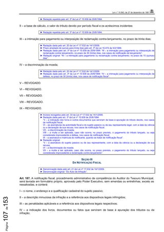 Lei n.º 15.563, de 27 de dezembro de 1991
Página107de153
► Redação repetida pelo art. 3º da Lei nº 15.939 de 20/8/1994.
II – a base de cálculo, o valor do tributo devido por período fiscal e os acréscimos incidentes:
► Redação repetida pelo art. 3º da Lei nº 15.939 de 20/8/1994.
III – a intimação para pagamento ou interposição de reclamação contra lançamento, no prazo de trinta dias;
► Redação dada pelo art. 20 da Lei nº 17.532 de 14/1/2009.
► Prazo ampliado de quinze para trinta dias pelo art. 3º da Lei 16.474 de 5/2/1999.
► Redação dada pelo art. 3º da Lei nº 15.939 de 20/8/1994: “III – a intimação para pagamento ou interposição de
reclamação contra lançamento, no prazo de 30 (trinta) dias, nos casos de notificação de lançamento”.
► Redação original: “III – a intimação para pagamento ou reclamação contra lançamento, no prazo de 15 (quinze)
dias”.
IV – a discriminação da moeda;
► Redação dada pelo art. 20 da Lei nº 17.532 de 14/1/2009.
► Redação dada pelo art. 3º da Lei nº 15.939 de 20/8/1994: “IV – a intimação para pagamento ou interposição de
defesa, no prazo de 30 (trinta) dias, nos casos de notificação fiscal”.
V – REVOGADO.
VI – REVOGADO.
VII – REVOGADO.
VIII – REVOGADO.
IX – REVOGADO.
► Incisos revogados pelo art. 33 da Lei nº 17.532 de 14/1/2009.
► Redação dada pelo art. 3º da Lei nº 15.939 de 20/8/1994:
“V – a indicação dos livros e outros documentos que serviram de base à apuração do tributo devido, nos casos
de notificação fiscal;
VI – as assinaturas da autoridade fiscal e do sujeito passivo ou de seu representante legal, com a data da ciência
ou a declaração de sua recusa, nos casos de notificação fiscal;
VII – a discriminação da moeda;
VIII – a multa a ser aplicada, caso não ocorra, no prazo previsto, o pagamento do tributo lançado, ou seja
considerada improcedente a defesa, nos casos de notificação fiscal;
IX – a assinatura e matrícula do notificante, quando se tratar de notificação fiscal”.
► Redação original:
“V – a assinatura do sujeito passivo ou de seu representante, com a data da ciência ou a declaração de sua
recusa;
VI – a discriminação da moeda;
VII – a multa a ser aplicada, caso não ocorra, no prazo previsto, o pagamento do tributo lançado, ou seja
considerada improcedente a reclamação contra lançamento”.
SEÇÃO III
DA NOTIFICAÇÃO FISCAL
► Denominação dada pelo art. 21 da Lei nº 17.532 de 14/1/2009.
► Denominação original: “Do Auto de Infração”.
Art. 187. A notificação fiscal, procedimento administrativo de competência do Auditor do Tesouro Municipal,
será lavrada em formulário próprio, aprovado pelo Poder Executivo, sem emendas ou entrelinhas, exceto as
ressalvadas, e conterá:
I – o nome, o endereço e a qualificação cadastral do sujeito passivo;
II – a descrição minuciosa da infração e a referência aos dispositivos legais infringidos;
III – as penalidades aplicáveis e a referência aos dispositivos legais respectivos;
IV – a indicação dos livros, documentos ou fatos que serviram de base à apuração dos tributos ou da
infração;
 