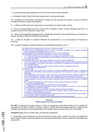 Lei n.º 15.563, de 27 de dezembro de 1991
Página109de153
I – prova material de casos tipificados em lei como crime contra a ordem tributária;
II – utilização de Nota Fiscal de Serviços impressa sem a devida autorização;
III – sonegação de documentos necessários à fixação do valor estimado do imposto, quando se tratar de
contribuinte sujeito ao regime de estimativa;
IV – a falta de recolhimento pelo responsável, no prazo legal, de imposto retido na fonte;
V – recusa na apresentação de livros e documentos, contábeis e fiscais, quando solicitados pelo fisco, ou
qualquer outra forma de embaraço à ação fiscal;
VI – rasuras não ressalvadas expressamente ou adulteração de livros ou documentos fiscais, que resultem ou
possam resultar em falta de recolhimento dos tributos;
VII – a falta de inscrição no Cadastro Mercantil de Contribuintes ou de comunicação de mudança de
endereço.
VIII – quando à infração for aplicável qualquer das penalidades previstas no art. 41.
► Redação do art. 189 dada pelo art. 24 da Lei nº 17.532 de 14/1/2009.
► Inciso VIII do § 3º acrescentado pelo art. 4º da Lei nº 16.933 de 30/12/2003: “VIII – quando à infração for
aplicável qualquer das penalidades previstas no art. 41”.
► Prazo ampliado de quinze para trinta dias pelo art. 3º da Lei 16.474 de 5/2/1999.
► Redação dos incisos IV e VII do § 3º dada pelo art. 2º da Lei 16.474 de 5/2/1999:
“IV – a falta de recolhimento pelo responsável, no prazo legal, de imposto retido na fonte;
VII – a falta de inscrição no Cadastro Mercantil de Contribuintes da Secretaria de Finanças ou de comunicação
de mudança de endereço”.
► Redação dos §§ 2º e 3º, e inciso I deste, dada pelo art. 3º da Lei nº 15.939 de 20/8/1994:
“§ 2º. Se em posteriores procedimentos fiscais for apurada infração cuja prática date de período anterior à
primeira fiscalização, e que não tenha sido objeto de orientação e ou notificação fiscal, proceder-se-á de acordo
com o parágrafo anterior.
§ 3º. O disposto neste artigo não se aplica quando se verificar qualquer das seguintes ocorrências:
I – prova material de sonegação fiscal;”
► Redação original:
“Art. 189. Não será lavrado auto de infração na primeira fiscalização realizada após a inscrição do
estabelecimento pertencente ao sujeito passivo da obrigação tributária, ressalvado o disposto no parágrafo 3º
deste artigo.
§ 1º. Na fiscalização a que se refere o "caput" deste artigo, o funcionário competente orientará o contribuinte por
meio de notificação fiscal, intimando-o, se for o caso, a regularizar a situação no prazo de 30 (trinta) dias.
§ 2º. Se em posteriores procedimentos fiscais for apurada infração cuja prática date de período anterior à
primeira fiscalização, e que não tenha sido objeto de notificação fiscal, proceder-se-á de acordo com o parágrafo
anterior.
§ 3º. O disposto neste artigo não se aplica quando se verificar qualquer das seguintes infrações:
I – nos crimes de sonegação fiscal;
II – utilização de Nota Fiscal de Serviços impressa sem a devida autorização;
III – sonegação de documentos necessários à fixação do valor estimado do imposto, quando se tratar de
contribuinte sujeito ao regime de estimativa;
IV – a falta de recolhimento, no prazo legal, de imposto devido por contribuinte substituto;
V – recusa na apresentação de livros e documentos, contábeis e fiscais, quando solicitados pelo fisco, ou
qualquer outra forma de embaraço à ação fiscal;
VI – rasuras não ressalvadas expressamente ou adulteração de livros ou documentos fiscais, que resultem ou
possam resultar em falta de recolhimento dos tributos;
VII – a falta de inscrição no Cadastro Mercantil da Secretaria de Finanças deste Município”.
SEÇÃO IV
DA IMPUGNAÇÃO PELO SUJEITO PASSIVO
Art. 190. É assegurado ao sujeito passivo o direito de impugnação, sendo-lhe permitido, em se tratando de
procedimento de ofício, recolher os tributos, multas e demais acréscimos legais referentes a algumas das
infrações denunciadas na inicial, apresentando suas razões, apenas, quanto à parte não reconhecida.
Parágrafo único. Para fins deste artigo, considera-se impugnação:
I – reclamação contra lançamento de ofício de tributo por prazo certo e pedido de revisão de avaliação de
bens imóveis, dirigida à primeira instância do contencioso administrativo, ouvida a gerência responsável pelo
lançamento;
 