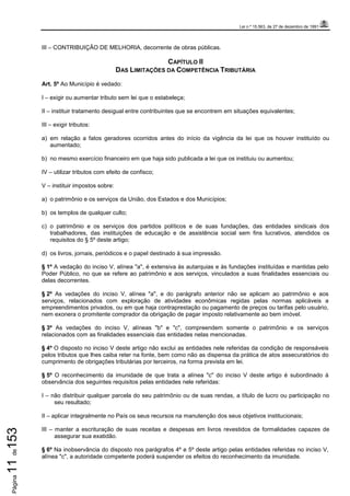 Lei n.º 15.563, de 27 de dezembro de 1991
Página11de153
III – CONTRIBUIÇÃO DE MELHORIA, decorrente de obras públicas.
CAPÍTULO II
DAS LIMITAÇÕES DA COMPETÊNCIA TRIBUTÁRIA
Art. 5º Ao Município é vedado:
I – exigir ou aumentar tributo sem lei que o estabeleça;
II – instituir tratamento desigual entre contribuintes que se encontrem em situações equivalentes;
III – exigir tributos:
a) em relação a fatos geradores ocorridos antes do início da vigência da lei que os houver instituído ou
aumentado;
b) no mesmo exercício financeiro em que haja sido publicada a lei que os instituiu ou aumentou;
IV – utilizar tributos com efeito de confisco;
V – instituir impostos sobre:
a) o patrimônio e os serviços da União, dos Estados e dos Municípios;
b) os templos de qualquer culto;
c) o patrimônio e os serviços dos partidos políticos e de suas fundações, das entidades sindicais dos
trabalhadores, das instituições de educação e de assistência social sem fins lucrativos, atendidos os
requisitos do § 5º deste artigo;
d) os livros, jornais, periódicos e o papel destinado à sua impressão.
§ 1º A vedação do inciso V, alínea "a", é extensiva às autarquias e às fundações instituídas e mantidas pelo
Poder Público, no que se refere ao patrimônio e aos serviços, vinculados a suas finalidades essenciais ou
delas decorrentes.
§ 2º As vedações do inciso V, alínea "a", e do parágrafo anterior não se aplicam ao patrimônio e aos
serviços, relacionados com exploração de atividades econômicas regidas pelas normas aplicáveis a
empreendimentos privados, ou em que haja contraprestação ou pagamento de preços ou tarifas pelo usuário,
nem exonera o promitente comprador da obrigação de pagar imposto relativamente ao bem imóvel.
§ 3º As vedações do inciso V, alíneas "b" e "c", compreendem somente o patrimônio e os serviços
relacionados com as finalidades essenciais das entidades nelas mencionadas.
§ 4º O disposto no inciso V deste artigo não exclui as entidades nele referidas da condição de responsáveis
pelos tributos que lhes caiba reter na fonte, bem como não as dispensa da prática de atos assecuratórios do
cumprimento de obrigações tributárias por terceiros, na forma prevista em lei.
§ 5º O reconhecimento da imunidade de que trata a alínea "c" do inciso V deste artigo é subordinado à
observância dos seguintes requisitos pelas entidades nele referidas:
I – não distribuir qualquer parcela do seu patrimônio ou de suas rendas, a título de lucro ou participação no
seu resultado;
II – aplicar integralmente no País os seus recursos na manutenção dos seus objetivos institucionais;
III – manter a escrituração de suas receitas e despesas em livros revestidos de formalidades capazes de
assegurar sua exatidão.
§ 6º Na inobservância do disposto nos parágrafos 4º e 5º deste artigo pelas entidades referidas no inciso V,
alínea "c", a autoridade competente poderá suspender os efeitos do reconhecimento da imunidade.
 