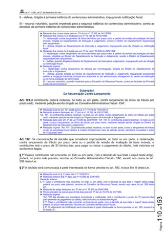 Lei n.º 15.563, de 27 de dezembro de 1991
Página110de153
II – defesa, dirigida à primeira instância do contencioso administrativo, impugnando notificação fiscal;
III – recurso voluntário, quando impetrado para a segunda instância do contencioso administrativo, contra as
decisões da primeira instância do contencioso administrativo.
► Redação dos incisos dada pelo art. 25 da Lei nº 17.532 de 14/1/2009.
► Redação dos incisos I e II dada pela Lei nº 16.126 de 19/12/1995:
“I – reclamação contra lançamento de ofício de tributo por prazo certo e pedido de revisão de avaliação de bens
imóveis, dirigida ao Departamento de Instrução e Julgamento, ouvido o Diretor do Departamento responsável
pelo lançamento;
II – defesa, dirigida ao Departamento de Instrução e Julgamento, impugnando auto de infração ou notificação
fiscal”.
► Redação dos incisos I e II dada pelo art. 3º da Lei nº 15.939 de 20/8/1994:
“I – reclamação contra lançamento de ofício de tributo por prazo certo e pedido de revisão de avaliação de bens
imóveis, dirigidos ao Diretor do Departamento de Instrução e Julgamento, ouvido o Diretor do Departamento
responsável pelo lançamento;
II – defesa, quando dirigida ao Diretor do Departamento de Instrução e Julgamento, impugnando auto de infração
ou notificação fiscal”.
► Redação original:
“I – reclamação contra lançamento de tributos por homologação, dirigida ao Diretor do Departamento de
Instrução e Julgamento;
II – defesa, quando dirigida ao Diretor do Departamento de Instrução e Julgamento impugnando lançamento
relativo a obrigação tributária principal e/ou acessória ou ato administrativo denegatório do pedido de restituição
ou de nova avaliação de bem imóvel.
III – recurso voluntário, quando impetrado para o Conselho de Recursos Fiscais, contra as decisões da Primeira
Instância Administrativa”.
Subseção I
Da Reclamação Contra Lançamento
Art. 191.O contribuinte poderá reclamar, no todo ou em parte, contra lançamento de ofício de tributo por
prazo certo, mediante petição escrita dirigida ao Conselho Administrativo Fiscal - CAF.
► Redação atual do art. 191 dada pela Lei n.º 17.976 de 11/01/2014.
► Redação anterior dada pelo art. 2º da Lei nº 16.126 de 19/12/1995.
Art. 191. O contribuinte poderá reclamar, no todo ou em parte, contra lançamento de ofício de tributo por prazo
certo, mediante petição escrita dirigida ao Departamento de Instrução e Julgamento.
► Redação dada pelo art. 3º da Lei 15.939 de 20/8/19/94: “Art. 191. O contribuinte poderá reclamar, no todo ou em
parte, contra o lançamento de ofício de tributo por prazo certo, mediante petição escrita dirigida ao Diretor do
Departamento de Instrução e Julgamento”.
► Redação original: “Art. 191. O contribuinte poderá reclamar, no todo ou em parte, contra o lançamento de tributo
ou ato de autoridade fiscal relativo à matéria tributária por meio de petição escrita, sendo-lhe concedido o prazo
de 15 (quinze) dias”.
Art. 192. Da comunicação da decisão que considerar improcedente, no todo ou em parte, a reclamação
contra lançamento de tributo por prazo certo ou o pedido de revisão de avaliação de bens imóveis, o
contribuinte terá o prazo de 30 (trinta) dias para pagar ou iniciar o pagamento do débito, nele incluídos os
acréscimos legais.
§ 1º Caso o contribuinte não concorde, no todo ou em parte, com a decisão de que trata o caput deste artigo,
poderá, no prazo nele previsto, recorrer ao Conselho Administrativo Fiscal - CAF, exceto nos casos do art.
206 desta Lei.
§ 2º A decisão será comunicada à parte interessada na forma prevista no art. 183, incisos II e III desta Lei.
► Redação atual do § 1º dada Lei nº 17.976/2014
► Redação anterior do§ 1º dada Lei nº 15.939 de 20/8/1994
Redação anterior
§ 1º. Caso o contribuinte não concorde, no todo ou em parte, com a decisão de que trata o "caput" deste artigo,
poderá, no prazo nele previsto, recorrer ao Conselho de Recursos Fiscais, exceto nos casos do art. 206 desta
Lei.
► Redação do artigo dada pelo art. 3º da Lei nº 15.939 de 20/8/1994.
► Prazo ampliado de quinze para trinta dias pelo art. 3º da Lei 16.474 de 5/2/1999.
► Redação original:
“Art. 192. Da decisão que considerar procedente a notificação, terá o contribuinte o prazo de 15 (quinze) dias
para proceder ao pagamento do débito, nele incluídos os acréscimos legais.
§ 1º. Caso o contribuinte não concorde, no todo ou em parte, com a decisão de que trata o “caput” deste artigo,
poderá, no prazo nele previsto, recorrer ao Conselho de Recursos Fiscais.
§ 2º. O julgamento da notificação será comunicado à parte interessada na forma prevista no art. 183, incisos II e
III desta Lei”.
 