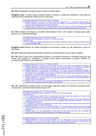 Lei n.º 15.563, de 27 de dezembro de 1991
Página111de153
Art. 193. É assegurado ao sujeito passivo o direito de ampla defesa.
Parágrafo único. O sujeito passivo poderá recolher os tributos e acréscimos referentes a uma parte da
notificação fiscal e apresentar defesa quanto à outra parte.
► Redação dada pelo art. 26 da Lei nº 17.532 de 14/1/2009.
► Redação dada pelo art. 3º da Lei nº 15.939 de 20/8/1994: “Parágrafo único – O contribuinte poderá recolher os
tributos e acréscimos referentes a uma parte do auto de infração ou da notificação fiscal e apresentar defesa
quanto à parte da medida fiscal por ele não reconhecida”.
► Redação original: “Parágrafo único – O autuado poderá recolher os tributos e acréscimos referentes a uma parte
do auto de infração e apresentar defesa apenas quando à parte da medida fiscal por ele não reconhecida”.
Art. 194. A defesa será dirigida ao Conselho Administrativo Fiscal - CAF, datada e assinada pelo sujeito
passivo ou seu representante legal.
► Redação atual dada pela Lei nº 17.976 de 11/01/2014
► Redação anterior dada pelo art. 2º da Lei nº 16.126 de 19/12/1995.
Redação anterior
Art. 194. A defesa será dirigida ao Departamento de Instrução e Julgamento, datada e assinada pelo sujeito passivo
ou seu representante legal.
Parágrafo único.Poderão ser aceitas fotocópias de documentos, desde que não destinados à prova de
falsificação.
Art. 195. Poderá ser requerida perícia pelo contribuinte, correndo esta por conta de quem a solicitar.
Art. 196. Findo o prazo sem apresentação de defesa, os processos referentes a notificação fiscal que não
tiverem sido quitados ou parcelados a qualquer tempo serão encaminhados à primeira instância do
contencioso administrativo, para julgamento.
► Redação dada pelo art. 27 da Lei nº 17.532 de 14/1/2009.
► Redação dada pelo art. 2º da Lei 16.474 de 5/2/1999: “Art. 196. Findo o prazo sem apresentação de defesa, os
processos referentes a notificação fiscal e auto de infração que não tiverem sido quitados ou parcelados a
qualquer tempo serão encaminhados ao órgão administrativo de primeira instância, para julgamento”.
► Redação dada pelo art. 1º da Lei 16.421 de 5/9/1998: “Art. 196. Findo o prazo sem apresentação de defesa, os
processos referentes a notificação fiscal e auto de infração, cujos créditos tributários não tenham sido extintos ou
não estejam com a exigibilidade suspensa pela concessão de parcelamento, serão encaminhados ao órgão
administrativo de primeira instância para julgamento”.
► Redação dada pelo art. 3º da Lei 15.939 de 20/8/1994: “Art. 196. Findo o prazo sem apresentação de defesa, os
processos referentes a notificação fiscal e auto de infração serão encaminhados ao órgão administrativo de
primeira instância, para julgamento”.
► Redação original: “Art. 196. Findo o prazo sem apresentação da defesa será o processo encaminhado ao órgão
de julgamento administrativo de primeira instância, para decisão”.
Art. 197. Apresentada a defesa dentro do prazo legal, será esta, depois de anexada ao processo fiscal,
encaminhada ao Conselho Administrativo Fiscal - CAF.
► Redação atual dada pela Lei nº 17.976 de 11/01/2014
► Redação imediatamente anterior dada pelo art. 28 da Lei nº 17.532 de 14/1/2009.
Redação anterior
Art. 197. Apresentada a defesa dentro do prazo legal, será esta, depois de anexada ao processo fiscal,
encaminhada ao notificante para prestar as informações necessárias.
§ 1º. As informações de que trata este artigo deverão ser apresentadas no prazo de trinta dias, podendo ser
prestadas por Auditor do Tesouro Municipal indicado pela gerência responsável pelo lançamento, nos casos de
impossibilidade do notificante.
§ 2º. A alteração do conteúdo da notificação fiscal, efetuada após a intimação, será comunicada ao sujeito passivo,
que poderá impugná-la no prazo de trinta dias.
► Redação dada pelo art. 3º da Lei nº 15.939 de 20/8/1994: “Art. 197. Apresentada a defesa dentro do prazo legal,
será esta, após anexada ao processo fiscal, encaminhada ao autuante ou notificante para prestar as informações
necessárias”.
► Redação original: “Art. 197. Apresentada a defesa dentro do prazo legal, será esta, após a anexação ao
processo fiscal, enviada ao autuante para prestar as informações necessárias”.
► Redação dada pelo art. 28 da Lei nº 17.532 de 14/1/2009.
► Redação dada pelo art. 1º da Lei 16.553 de 27/1/2000: “§1º. As informações de que trata este artigo serão
apresentadas no prazo de 30 (trinta) dias, podendo estas serem prestadas pelo Diretor do Departamento de
Fiscalização ou por servidor por ele indicado nos casos de impossibilidade do autuante”.
 