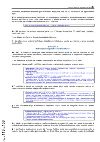Lei n.º 15.563, de 27 de dezembro de 1991
Página113de153
requerente devidamente habilitado por instrumento hábil para este fim, ou na condição de representante
legal.
§ 3º A restituição de tributos que comportem, por sua natureza, transferência do respectivo encargo financeiro
somente será feita a quem prove haver assumido o referido encargo, ou, no caso de tê-lo transferido a
terceiro, estar por este expressamente autorizado a recebê-la.
► §3º do artigo 198 acrescido pela Lei nº 17.974, de 11 de janeiro de 2014.
Art. 199. O direito de requerer restituição decai com o decurso do prazo de 05 (cinco) anos, contados,
conforme o caso:
I – da data do recolhimento da quantia paga indevidamente;
II – da data em que se tornar definitiva a decisão administrativa ou judicial que reforme ou anule a decisão
condenatória.
Subseção II
Da Competência para Conceder Restituição
Art. 200. Os pedidos de restituição serão decididos pela Gerência Geral de Tributos Mercantis ou pela
Gerência Geral de Tributos Imobiliários, Arrecadação e Cobrança, observadas as respectivas competências,
nos casos de pagamento:
I - em duplicidade ou maior que o devido, relativamente aos tributos lançados por prazo certo;
II - cujo valor não exceda R$ 10.000,00 (dez mil reais), nos casos não previstos no inciso anterior.
► Valor em 2015: R$ 11.281,48 (onze mil, duzentos e oitenta e um reais e quarenta e oito centavos).
► Redação dada pelo art. 7º Lei 17.904 de 26/09/2013
► Redação anterior:
Art. 200 Compete à Gerência responsável pelo lançamento decidir sobre os pedidos de restituição nos casos de
pagamento
II – cujo valor não exceda R$ 1.000,00 (um mil reais), nos casos não previstos no inciso anterior
► Redação do artigo dada pela Lei nº 17.401 de 29/12/2007.
► Redação original: “Art. 200. Nos casos de pagamento em duplicidade ou maior do que o devido, relativo aos
tributos lançados de ofício por prazo certo, mediante o Documento de Arrecadação Municipal – DAM, compete ao
Departamento responsável pelo lançamento decidir sobre os pedidos de restituição”.
§ 1º Indeferido o pedido de restituição, nos casos desse artigo, cabe recurso à primeira instância do
contencioso administrativo, cuja decisão será terminativa.
► Parágrafo acrescido pelo art. 29 da Lei nº 17.532 de 14/1/2009.
► Redação dada pela Lei nº 17.401 de 29/12/2007: “Parágrafo único. Sendo indeferido o pedido de restituição, nos
casos a que se refere o presente artigo, o sujeito passivo poderá recorrer à Gerência Operacional do
Contencioso Administrativo, cuja decisão será terminativa”.
► Redação original: “Parágrafo único – Sendo indeferido o pedido de restituição nos casos a que se refere o ‘caput’
deste artigo, o sujeito passivo poderá peticionar ao Departamento de Instrução e Julgamento, cuja decisão será
terminativa”.
§ 2º Para fins desse artigo, a competência prevista no "caput" poderá ser delegada a Auditor do Tesouro
Municipal.
►Parágrafo alterado pelo art. 7º da Lei 17.904 de 26/09/2013
► Redação original: “§ 2º. Para fins desse artigo, a gerência responsável pelo lançamento poderá delegar sua
competência a Auditor do Tesouro Municipal que lhe seja subordinado.
►Parágrafo acrescido pelo art. 29 da Lei nº 17.532 de 14/1/2009.
§2º Para fins desse artigo, a gerência responsável pelo lançamento poderá delegar sua competência a Auditor do
Tesouro Municipal que lhe seja subordinado.
Art. 200-A. A autoridade competente, conforme disposto no artigo 200 desta Lei, antes de proceder à
restituição de indébito, deverá verificar a existência de crédito da Fazenda Municipal contra o sujeito passivo.
§ 1º Verificada a existência de crédito da Fazenda Pública, ainda que consolidado em parcelamento, e
inclusive os já encaminhados para inscrição em Dívida Ativa, de natureza tributária, o valor da restituição
 