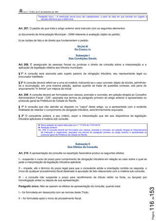 Lei n.º 15.563, de 27 de dezembro de 1991
Página116de153
Parágrafo único – A restituição vence juros não capitalizáveis, a partir da data em que transitar em julgado a
decisão definitiva que a determinar.
Art. 207. O pedido de que trata o artigo anterior será instruído com os seguintes elementos:
a) documento de Arrecadação Municipal – DAM referente à avaliação objeto do pedido;
b) as razões de fato e de direito que fundamentem o pedido.
SEÇÃO III
DA CONSULTA
Subseção I
Das Condições Gerais
Art. 208. É assegurado às pessoas físicas ou jurídicas o direito de consulta sobre a interpretação e a
aplicação da legislação relativa aos tributos municipais.
§ 1º A consulta será assinada pelo sujeito passivo da obrigação tributária, seu representante legal ou
procurador habilitado.
§ 2º A consulta deverá referir-se a uma só matéria, indicando-se o caso concreto objeto de dúvida, admitindo-
se a acumulação, em uma mesma petição, apenas quando se tratar de questões conexas, sob pena de
arquivamento "in limine" por inépcia da inicial.
Art. 209. A consulta deverá ser formulada com clareza, precisão e concisão, em petição dirigida ao Conselho
Administrativo Fiscal - CAF, assinada nos termos do parágrafo primeiro do artigo anterior e apresentada no
protocolo geral da Prefeitura da Cidade do Recife.
§ 1º A consulta que não atender ao disposto no "caput" deste artigo, ou a apresentada com a evidente
finalidade de retardar o cumprimento da obrigação tributária, será liminarmente arquivada.
§ 2º O consulente poderá, a seu critério, expor a interpretação que der aos dispositivos da legislação
tributária aplicáveis à matéria sob consulta.
► Nova redação do caput dada pela Lei n.º 17.976 de 11/01/2014.
► Redação anterior:
Art. 209. A consulta deverá ser formulada com clareza, precisão e concisão, em petição dirigida ao Departamento
de Instrução e Julgamento, assinada nos termos do parágrafo primeiro do artigo anterior e apresentada no
protocolo geral da Prefeitura da Cidade do Recife.
Subseção II
Dos Efeitos da Consulta
Art. 210. A apresentação da consulta na repartição fazendária produz os seguintes efeitos:
I – suspende o curso do prazo para cumprimento de obrigação tributária em relação ao caso sobre o qual se
pede a interpretação da legislação tributária aplicável;
II – impede, até o término do prazo legal para que o consulente adote a orientação contida na resposta, o
início de qualquer procedimento fiscal destinado à apuração de fato relacionado com a matéria sob consulta;
III – a consulta não suspende o prazo para recolhimento de tributo retido na fonte, ou lançado por
homologação antes ou depois de sua apresentação.
Parágrafo único. Não se operam os efeitos da apresentação da consulta, quando esta:
I – for formulada em desacordo com as normas deste Título;
II – for formulada após o início de procedimento fiscal;
 