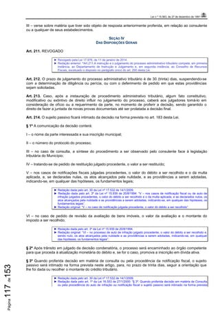 Lei n.º 15.563, de 27 de dezembro de 1991
Página117de153
III – verse sobre matéria que tiver sido objeto de resposta anteriormente proferida, em relação ao consulente
ou a qualquer de seus estabelecimentos.
SEÇÃO IV
DAS DISPOSIÇÕES GERAIS
Art. 211. REVOGADO
► Revogado pela Lei 17.976, de 11 de janeiro de 2014.
► Redação anterior: “Art.211.A instrução e o julgamento do processo administrativo tributário compete, em primeira
instância, ao Departamento de Instrução e Julgamento e, em segunda instância, ao Conselho de Recursos
Fiscais, excetuado o disposto no parágrafo único do art. 200 desta Lei.
Art. 212. O prazo de julgamento do processo administrativo tributário é de 30 (trinta) dias, suspendendo-se
com a determinação de diligência ou perícia, ou com o deferimento de pedido em que estas providências
sejam solicitadas.
Art. 213. Caso, após a instauração de procedimento administrativo tributário, algum fato constitutivo,
modificativo ou extintivo de direito influir no julgamento do processo, caberá aos julgadores tomá-lo em
consideração de ofício ou a requerimento da parte, no momento de proferir a decisão, sendo garantido o
direito de fazer a juntada de novas provas documentais até ser prolatada a decisão final.
Art. 214. O sujeito passivo ficará intimado da decisão na forma prevista no art. 183 desta Lei.
§ 1º A comunicação da decisão conterá:
I – o nome da parte interessada e sua inscrição municipal;
II – o número do protocolo do processo;
III – no caso de consulta, a síntese do procedimento a ser observado pelo consulente face à legislação
tributária do Município;
IV – tratando-se de pedido de restituição julgado procedente, o valor a ser restituído;
V – nos casos de notificações fiscais julgadas procedentes, o valor do débito a ser recolhido e o da multa
aplicada, e, se declaradas nulas, os atos alcançados pela nulidade, e as providências a serem adotadas,
indicando-se, em qualquer das hipóteses, os fundamentos legais;
► Redação dada pelo art. 30 da Lei nº 17.532 de 14/1/2009.
► Redação dada pelo art. 3º da Lei nº 15.939 de 20/8/1994: “V – nos casos de notificação fiscal ou de auto de
infração julgados procedentes, o valor do débito a ser recolhido e o da multa aplicada, e se declarados nulos, os
atos alcançados pela nulidade e as providências a serem adotadas, indicando-se, em qualquer das hipóteses, os
fundamentos legais”.
► Redação original: “V – no caso de notificação julgada procedente, o valor do débito a ser recolhido”.
VI – no caso de pedido de revisão da avaliação de bens imóveis, o valor da avaliação e o montante do
imposto a ser recolhido.
► Redação dada pelo art. 3º da Lei nº 15.939 de 20/8/1994.
► Redação original: “VI – no processo de auto de infração julgado procedente, o valor do débito a ser recolhido e,
sendo nulo, os atos alcançados pela nulidade e as providências a serem adotadas, indicando-se, em qualquer
das hipóteses, os fundamentos legais”.
§ 2º Após trânsito em julgado da decisão condenatória, o processo será encaminhado ao órgão competente
para que proceda à atualização monetária do débito e, se for o caso, promova a inscrição em dívida ativa.
§ 3º Quando proferida decisão em matéria de consulta ou pela procedência da notificação fiscal, o sujeito
passivo será intimado na forma prevista neste artigo, para, no prazo de trinta dias, seguir a orientação que
lhe foi dada ou recolher o montante do crédito tributário.
► Redação dada pelo art. 30 da Lei nº 17.532 de 14/1/2009.
► Redação dada pelo art. 1º da Lei 16.553 de 27/1/2000: “§ 3º. Quando proferida decisão em matéria de Consulta
ou pela procedência do auto de infração ou notificação fiscal o sujeito passivo será intimado na forma prevista
 