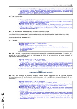 Lei n.º 15.563, de 27 de dezembro de 1991
Página119de153
► Redação anterior: “Art.215-B.Dentre os julgadores tributários, o Prefeito, mediante indicação do Secretário de
Finanças, nomeará o Gerente da Gerência Operacional do Contencioso Administrativo, a quem compete, além
das atribuições de julgamento, a coordenação administrativa dos trabalhos internos da Gerência, sendo
preservada a autonomia dos julgadores no exercício de suas atribuições”.
► Artigo acrescentado pelo art. 1º da Lei nº 17.539 de 16/1/2009.
Art. 216. REVOGADO
► Revogado pela Lei 17.976, de 11 de janeiro de 2014.
► Redação anterior: “Art. 216. A Gerência Operacional do Contencioso Administrativo julgará os processos que lhe
forem submetidos na forma prevista no seu Regimento Interno”.
► Redação dada pelo art. 1º da Lei nº 17.539 de 16/1/2009.
► Redação dada pelo art. 2º da Lei nº 16.126 de 19/12/1995: “Art. 216. O Departamento de Instrução e Julgamento
julgará os processos que lhe forem submetidos na forma prevista no seu Regimento Interno”.
► Redação original: “Art. 216. O Departamento de Instrução e Julgamento julgará os processos que lhes forem
submetidos na forma prevista em lei”.
Art. 217. O julgamento deverá ser claro, conciso e preciso, e conterá:
I – o relatório, que mencionará os elementos e atos informadores, instrutivos e probatórios do processo;
II – a fundamentação fática e jurídica;
III – a decisão.
► Redação dada pelo art. 1º da Lei nº 17.539 de 16/1/2009.
► Redação original:
“Art. 217. O julgamento deverá ser claro, conciso e preciso, e conterá:
I – o relatório, que mencionará os elementos e atos informadores, instrutivos e probatórios do processo;
II – a fundamentação jurídica;
III – o embasamento legal;
IV – a decisão”.
Art. 218. Tomando o sujeito passivo conhecimento de decisão, na forma prevista no artigo 183 desta Lei, é
vedado à Primeira Instância alterá-la, exceto para, de ofício ou a requerimento da parte, correção de
inexatidão ou retificação de erro.
► Redação atual dada pela Lei n.º 17.976 de 11/11/2014.
► Redação dada pelo art. 1º da Lei nº 17.539 de 16/1/2009.
► Redação dada pelo art. 2º da Lei nº 16.126 de 19/12/1995: “Art. 218. Tomando o sujeito passivo conhecimento
de decisão, na forma prevista no artigo 183 desta Lei, é vedado ao Departamento de Instrução e Julgamento
alterá-la, exceto para, de ofício ou a requerimento da parte, correção de inexatidão ou retificação de erro”.
► Redação original: “Art. 218. Tomando o sujeito passivo conhecimento de decisão, na forma prevista no artigo 183
desta Lei, é vedado ao Diretor do Departamento de Instrução e Julgamento alterá-la, exceto para, de ofício ou a
requerimento da parte, corrigir inexatidões ou retificar erro de cálculo”.
SEÇÃO II
DO RECURSO PARA A SEGUNDA INSTÂNCIA
Art. 219. Das decisões de Primeira Instância caberá recurso voluntário para a Segunda Instância,
excetuados os casos de revelia e os de restituição de que trata o art. 200, em que a decisão proferida será
terminativa.
► Redação atual dada pela Lei n.º 17.976 de 11/01/2014.
► Redação imediatamente anterior dada pelo art. 1º da Lei nº 17.539 de 16/1/2009.
Art. 219. Das decisões de primeira instância caberá recurso voluntário para o Conselho de Recursos Fiscais,
excetuado o caso de restituição de que trata o art. 200, em que a decisão proferida será terminativa.
► Redação dada pelo art. 1º da Lei nº 17.539 de 16/1/2009.
► Redação dada pelo art. 3º da Lei 16.888 de 9/8/2003: “Art. 219. Das decisões de primeira instância caberá
recurso voluntário para o Conselho de Recursos Fiscais, excetuados os casos de revelia e os de restituição de
que trata o art. 200, em que a decisão proferida será terminativa”.
► Redação original:
“Art. 219. Das decisões de primeira instância caberá recurso voluntário ou de ofício para o Conselho de Recursos
Fiscais, excetuados os casos de revelia e os de restituição de que trata o art. 200, em que a decisão proferida
será terminativa.
Parágrafo único – O recurso poderá ser interposto contra toda a decisão ou parte dela, devolvendo ao Conselho
de Recursos Fiscais apenas o conhecimento da matéria impugnada, presumindo-se total quando não
especificada a parte recorrida”.
 