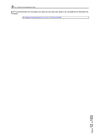 Lei n.º 15.563, de 27 de dezembro de 1991
Página12de153
§ 7º O reconhecimento da imunidade nos casos de que trata este artigo é da competência do Secretário de
Finanças.
► Parágrafo acrescentado pelo art. 3º da Lei nº 16.234 de 2/8/1996.
 