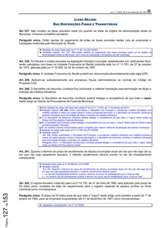 Lei n.º 15.563, de 27 de dezembro de 1991
Página127de153
LIVRO DÉCIMO
DAS DISPOSIÇÕES FINAIS E TRANSITÓRIAS
Art. 237. Não incidem as taxas previstas nesta Lei quando se tratar de órgãos da administração direta do
Município, inclusive conselhos escolares.
Parágrafo único. Estão isentas do pagamento de todas as taxas previstas nestas Leis as autarquias e
fundações instituídas pelo Município do Recife.
► Redação do artigo dada pela Lei nº 17.401 de 29/12/2007.
► Redação original: “Art. 237. Não estão sujeitos ao pagamento das taxas previstas nesta Lei os órgãos da
administração direta do Município, bem como as autarquias e fundações por ele instituídas”.
Art. 238. Os tributos e multas previstos na legislação tributária municipal, estabelecidos em coeficientes fixos,
serão calculados com base na Unidade Financeira do Recife instituída pela Lei nº 11.791, de 27 de outubro
de 1975, alterada pela Lei nº 15.009, de 30 de outubro de 1987.
Parágrafo único. A Unidade Financeira do Recife poderá ser denominada abreviadamente pela sigla UFR.
Art. 239. Aplicam-se subsidiariamente aos processos fiscais administrativos as normas do Código de
Processo Civil.
Art. 240. O Secretário de Assuntos Jurídicos fica autorizado a celebrar transação para terminação de litígio e
extinção de créditos tributários.
Parágrafo único. O Secretário de Assuntos Jurídicos poderá delegar a competência de que trata o caput
deste artigo ao Gestor da Procuradoria da Fazenda Municipal.
►Nova redação do artigo 240 dada pelo artigo 5º da Lei nº 17.974, de 11 de janeiro de 2014;
►Redação original: Art. 240. Ficam autorizados o Secretário de Finanças a compensar créditos tributários com
créditos líquidos e certos do sujeito passivo contra a Fazenda Municipal, e o Secretário de Assuntos Jurídicos a
celebrar transação para terminação de litígio e extinção de créditos tributários.
§ 1º. O Secretário de Assuntos Jurídicos poderá delegar a competência de que trata o "caput" deste artigo ao
Diretor da Procuradoria Fazenda Municipal.
§ 2º. O Secretário de Finanças poderá delegar a competência de que se trata o "caput" deste artigo ao Diretor Geral
de Administração Tributária.
§ 3º. Os valores a serem compensados serão corrigidos pelo mesmo índice de atualização dos tributos municipais.
►Redação do artigo dada pela Lei nº 17.283, de 23/12/2006.
► Redação original:
“Art. 240. Ficam autorizados, o Secretário de Finanças, a compensar créditos tributários com créditos líquidos e
certos do sujeito passivo contra a Fazenda Municipal, e o Secretário de Assuntos Jurídicos, a celebrar transação
para terminação de litígio e extinção de créditos tributários.
Parágrafo único – O Secretário de Assuntos Jurídicos poderá delegar a competência de que trata o ‘caput’ deste
artigo ao Diretor da Procuradoria Fiscal”.
Art. 241. Quando o término do prazo de recolhimento de tributos municipais recair em dia que não seja útil ou
em que não haja expediente bancário, o referido recolhimento deverá ocorrer no dia útil imediatamente
subsequente.
► Redação dada pela Lei nº 16.269 de 12/12/1996.
► Redação original:
“Art. 241. Quando o término do prazo de recolhimento de tributos municipais recair em dia que não seja útil ou
em que não haja expediente bancário, o referido recolhimento deverá ocorrer:
I – no dia útil imediatamente anterior, quando o término do prazo for estabelecido para o final do mês;
II – no primeiro dia útil subsequente quando o término do prazo não for estabelecido para o final do mês”.
Art. 242. O regime tributário instituído pela Lei nº 14.735, de 31 de maio de 1985, será aplicado pelo prazo de
03 (três) anos, contados da data do requerimento para o registro especial de pessoa jurídica ou firma
individual como microempresa.
Parágrafo único. O prazo de 03 (três) anos de que trata o "caput" deste artigo será contado a partir de 1º de
janeiro de 1992, para as empresas enquadradas até 31 de dezembro de 1991 como microempresas.
► Legislação complementar: Lei nº 14.735/85.
 