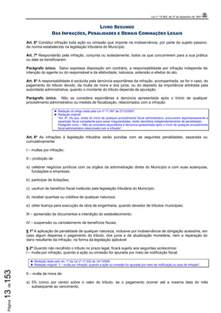 Lei n.º 15.563, de 27 de dezembro de 1991
Página13de153
LIVRO SEGUNDO
DAS INFRAÇÕES, PENALIDADES E DEMAIS COMINAÇÕES LEGAIS
Art. 6º Constitui infração toda ação ou omissão que importe na inobservância, por parte do sujeito passivo,
de norma estabelecida na legislação tributária do Município.
Art. 7º Responderão pela infração, conjunta ou isoladamente, todos os que concorrerem para a sua prática
ou dela se beneficiarem.
Parágrafo único. Salvo expressa disposição em contrário, a responsabilidade por infração independe da
intenção do agente ou do responsável e da efetividade, natureza, extensão e efeitos do ato.
Art. 8º A responsabilidade é excluída pela denúncia espontânea da infração, acompanhada, se for o caso, do
pagamento do tributo devido, da multa de mora e dos juros, ou do depósito da importância arbitrada pela
autoridade administrativa, quando o montante do tributo dependa de apuração.
Parágrafo único. Não se considera espontânea a denúncia apresentada após o Início de qualquer
procedimento administrativo ou medida de fiscalização, relacionados com a infração.
► Redação do artigo dada pela Lei nº 17.397 de 27/12/2007.
► Redação original:
“Art. 8º. Os que, antes do início de qualquer procedimento fiscal administrativo, procurarem espontaneamente a
repartição fiscal competente para sanar irregularidades, serão atendidos independentemente de penalidades.
Parágrafo único – Não se considera espontânea a denúncia apresentada após o início de qualquer procedimento
fiscal administrativo relacionado com a infração”.
Art. 9º As infrações à legislação tributária serão punidas com as seguintes penalidades, separada ou
cumulativamente:
I – multas por infração;
II – proibição de:
a) celebrar negócios jurídicos com os órgãos da administração direta do Município e com suas autarquias,
fundações e empresas;
b) participar de licitações;
c) usufruir de benefício fiscal instituído pela legislação tributária do Município;
d) receber quantias ou créditos de qualquer natureza;
e) obter licença para execução de obra de engenharia, quando devedor de tributos municipais;
III – apreensão de documentos e interdição do estabelecimento;
IV – suspensão ou cancelamento de benefícios fiscais.
§ 1º A aplicação de penalidade de qualquer natureza, inclusive por inobservância de obrigação acessória, em
caso algum dispensa o pagamento do tributo, dos juros e da atualização monetária, nem a reparação do
dano resultante da infração, na forma da legislação aplicável.
§ 2º Quando não recolhido o tributo no prazo legal, ficará sujeito aos seguintes acréscimos:
I – multa por infração, quando a ação ou omissão for apurada por meio de notificação fiscal;
► Redação dada pelo art. 1º da Lei nº 17.532 de 14/1/2009.
► Redação original: “I – multa por infração, quando a ação ou omissão for apurada por meio de notificação ou auto de infração”.
II – multa de mora de:
a) 5% (cinco por cento) sobre o valor do tributo, se o pagamento ocorrer até a mesma data do mês
subsequente ao vencimento;
 
