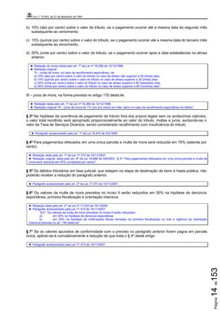 Lei n.º 15.563, de 27 de dezembro de 1991
Página14de153
b) 10% (dez por cento) sobre o valor do tributo, se o pagamento ocorrer até a mesma data do segundo mês
subsequente ao vencimento;
c) 15% (quinze por cento) sobre o valor do tributo, se o pagamento ocorrer até a mesma data do terceiro mês
subsequente ao vencimento;
d) 20% (vinte por cento) sobre o valor do tributo, se o pagamento ocorrer após a data estabelecida na alínea
anterior.
► Redação do inciso dada pelo art. 1º da Lei nº 16.269 de 12/12/1996.
► Redação original:
“II – multa de mora, no caso de recolhimento espontâneo, de:
a) 10% (dez por cento) sobre o valor do tributo no caso de atraso não superior a 30 (trinta) dias;
b) 15% (quinze por cento) sobre o valor do tributo no caso de atraso superior a 30 (trinta) dias;
c) 20% (vinte por cento) sobre o valor do tributo no caso de atraso superior a 60 (sessenta) dias;
d) 30% (trinta por cento) sobre o valor do tributo no caso de atraso superior a 90 (noventa) dias”.
III – juros de mora, na forma prevista no artigo 170 desta lei.
► Redação dada pelo art. 1º da Lei nº 16.269 de 12/12/1996.
► Redação original: III – juros de mora de 1% (um por cento) ao mês, salvo no caso de recolhimento espontâneo do débito”.
§ 3º Na hipótese da ocorrência de pagamento de tributo fora dos prazos legais sem os acréscimos cabíveis,
o valor total recolhido será apropriado proporcionalmente ao valor do tributo, multas e juros, excluindo-se o
valor da Taxa de Serviços Diversos, sendo considerado recolhimento com insuficiência do tributo.
► Parágrafo acrescentado pelo art. 1º da Lei 16.474 de 5/2/1999.
§ 4º Para pagamentos efetuados em uma única parcela a multa de mora será reduzida em 70% (setenta por
cento).
► Redação dada pelo art. 1º da Lei 17.373 de 10/11/2007.
► Redação original, dada pelo art. 8º da Lei 16.888 de 9/8/2003: “§ 4º. Para pagamentos efetuados em uma única parcela a multa de
mora será reduzida em 50% (cinqüenta por cento)”.
§ 5º Os débitos tributários em fase judicial, que estejam na etapa de destinação de bens à hasta pública, não
poderão receber a redução do parágrafo anterior.
► Parágrafo acrescentado pelo art. 2º da Lei 17.373 de 10/11/2007.
§ 6º Os valores da multa de mora previstos no inciso II serão reduzidos em 50% na hipótese de denúncia
espontânea, primeira fiscalização e orientação intensiva.
► Redação dada pelo art. 2º da Lei nº 17.532 de 14/1/2009.
► Parágrafo acrescentado pela Lei 17.373 de 10/11/2007:
“§ 6°. Os valores da multa de mora previstos no inciso II serão reduzidos:
a) em 50% na hipótese de denúncia espontânea;
b) em 25% na hipótese de notificações fiscais lavradas na primeira fiscalização ou sob a vigência da orientação
intensiva prevista no art. 150 desta lei”.
§ 7° Se os valores apurados de conformidade com o previsto no parágrafo anterior forem pagos em parcela
única, aplicar-se-á cumulativamente a redução de que trata o § 4º deste artigo.
► Parágrafo acrescentado pela Lei 17.373 de 10/11/2007.
 